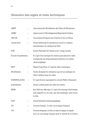 52 
Glossaire des sigles et mots techniques 
ADFP : Association des Distributeurs des Films de Patrimoines 
ADRC : Agence pour le Développement Régional du Cinéma 
AFCAE : Associations Française des Cinémas d’Art et d’Éssai 
Ayants droit : Terme définissant les producteurs et/ou les vendeurs 
internationaux de catalogue de films 
CNC : Centre Nationale du Cinéma et de l’image animée 
Circuit d’exploitation : Il s’agit d’une enseigne de cinéma ayant plusieurs salles 
et proposant une programmation uniforme et la même 
charte graphique 
DCP : Digital Copy Print, il s’agit des films numériques 
Distributeurs : Terme désignant les entreprises qui ont un catalogue de 
films à diffuser dans les salles 
EUROPALACES : Il s’agit du nom regroupant les circuits Pathé et Gaumont 
Exploitations : Terme voulant parler des salles de cinéma 
KDM : Key Delivery Message, il s’agit d’un message électronique 
dans laquelle il y un code, une clef numérique, pour ouvrir 
le film 
UGC : Union Générale Cinématographique 
VF : Version Français, le film est en langue française 
VO : Version Originale, le film est dans la langue d’origine 
avec un sous-titrage français pour le marché de la France 
 