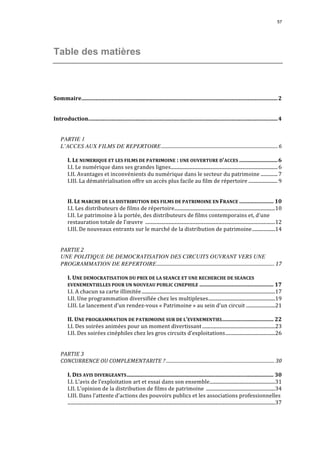 57 
Table des matières 
Sommaire...............................................................................................................................................2 
Introduction..........................................................................................................................................4 
PARTIE 1 
L’ACCES AUX FILMS DE REPERTOIRE...................................................................................................6 
I. 
LE 
NUMERIQUE 
ET 
LES 
FILMS 
DE 
PATRIMOINE 
: 
UNE 
OUVERTURE 
D’ACCES ............................6 
I.I. 
Le 
numérique 
dans 
ses 
grandes 
lignes........................................................................................ 6 
I.II. 
Avantages 
et 
inconvénients 
du 
numérique 
dans 
le 
secteur 
du 
patrimoine .............. 7 
I.III. 
La 
dématérialisation 
offre 
un 
accès 
plus 
facile 
au 
film 
de 
répertoire ........................ 9 
II. 
LE 
MARCHE 
DE 
LA 
DISTRIBUTION 
DES 
FILMS 
DE 
PATRIMOINE 
EN 
FRANCE ......................... 10 
I.I. 
Les 
distributeurs 
de 
films 
de 
répertoire...................................................................................10 
I.II. 
Le 
patrimoine 
à 
la 
portée, 
des 
distributeurs 
de 
films 
contemporains 
et, 
d’une 
restauration 
totale 
de 
l’oeuvre 
...........................................................................................................12 
I.III. 
De 
nouveaux 
entrants 
sur 
le 
marché 
de 
la 
distribution 
de 
patrimoine...................14 
PARTIE 
2 
UNE POLITIQUE DE DEMOCRATISATION DES CIRCUITS OUVRANT VERS UNE 
PROGRAMMATION DE REPERTOIRE.................................................................................................... 17 
I. 
UNE 
DEMOCRATISATION 
DU 
PRIX 
DE 
LA 
SEANCE 
ET 
UNE 
RECHERCHE 
DE 
SEANCES 
EVENEMENTIELLES 
POUR 
UN 
NOUVEAU 
PUBLIC 
CINEPHILE ...................................................... 17 
I.I. 
A 
chacun 
sa 
carte 
illimitée ..............................................................................................................17 
I.II. 
Une 
programmation 
diversifiée 
chez 
les 
multiplexes.......................................................19 
I.III. 
Le 
lancement 
d’un 
rendez-­‐vous 
« 
Patrimoine 
» 
au 
sein 
d’un 
circuit ........................21 
II. 
UNE 
PROGRAMMATION 
DE 
PATRIMOINE 
SUR 
DE 
L’EVENEMENTIEL..................................... 22 
I.I. 
Des 
soirées 
animées 
pour 
un 
moment 
divertissant ............................................................23 
I.II. 
Des 
soirées 
cinéphiles 
chez 
les 
gros 
circuits 
d’exploitations.........................................26 
PARTIE 
3 
CONCURRENCE 
OU 
COMPLEMENTARITE 
? ............................................................................................ 30 
I. 
DES 
AVIS 
DIVERGEANTS........................................................................................................... 30 
I.I. 
L’avis 
de 
l’exploitation 
art 
et 
essai 
dans 
son 
ensemble......................................................31 
I.II. 
L’opinion 
de 
la 
distribution 
de 
films 
de 
patrimoine 
.........................................................34 
I.III. 
Dans 
l’attente 
d’actions 
des 
pouvoirs 
publics 
et 
les 
associations 
professionnelles 
...........................................................................................................................................................................37 
 