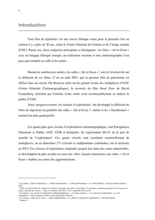 4 
Introduction 
Tout film de répertoire1 est une oeuvre filmique sortie pour la première fois au 
cinéma il y a plus de 20 ans, selon le Centre National du Cinéma et de l’image animée 
(CNC). Parmi eux, deux catégories principales se distinguent : les films « Art et Essai » 
avec un langage filmique marqué, un réalisateur reconnu et une cinématographie d’un 
pays peu montrée en salle et les autres. 
Durant de nombreuses années, les salles « Art et Essai »2, ont eu l'exclusivité sur 
la diffusion de ces films. C’est en août 2001, que le premier film de patrimoine est 
diffusé dans un circuit. On découvre alors sur les grands écrans des multiplexes d’UGC 
(Union Générale Cinématographique), la ressortie du film Dead Zone de David 
Cronenberg, distribué par Carlotta. Cette sortie avait incontestablement su séduire le 
public d’UGC. 
Ainsi, progressivement, les réseaux d’exploitation3 ont développé la diffusion de 
films de répertoire en parallèle des salles « Art et Essai »4, même si les « blockbusters » 
restent leur plus grand profit. 
Les quatre plus gros circuits d’exploitation cinématographique, sont Europalaces 
(Gaumont et Pathé), UGC, CGR et Kinépolis. Ils représentent 48,1% de la part de 
marché de l’exploitation5. Ces quatre circuits sont constitués essentiellement de 
multiplexes, on en dénombre 271 (circuits et indépendants confondus), sur le territoire 
en 2013. Ces réseaux d’exploitation, implantés jusqu'à lors dans des zones industrielles, 
se développent de plus en plus au coeur des villes, faisant concurrence aux salles « Art et 
Essai » établies au centre des agglomérations. 
1 Les termes « films de répertoire », « films de patrimoine », « films patrimoniaux » et « films réédités » sont équivalents selon le 
CNC. 
2 CNC, La Géographie du cinéma les résultats régionaux des salles et des films, les pratiques cinématographiques des Français, le 
public régional du cinéma…, Paris, les dossiers du CNC, n°327, septembre 2013, p 44. 
3 Les termes « les circuits d’exploitation cinématographique », « les gros circuits », « les réseaux d’exploitation » et « les 
multiplexes » sont synonymes selon le cours du présent mémoire. 
4 Les termes « salles art et essai », « salles indépendantes » et « petites et moyennes exploitations » sont équivalents. 
5 Annexe 1. 
 