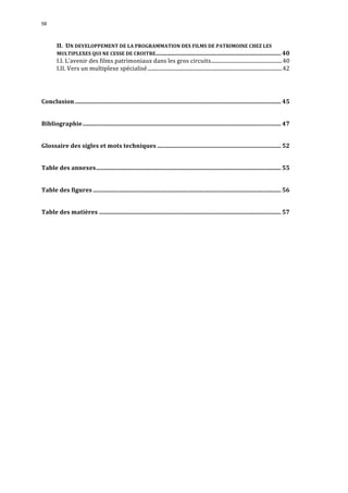 58 
II. 
UN 
DEVELOPPEMENT 
DE 
LA 
PROGRAMMATION 
DES 
FILMS 
DE 
PATRIMOINE 
CHEZ 
LES 
MULTIPLEXES 
QUI 
NE 
CESSE 
DE 
CROITRE.................................................................................... 40 
I.I. 
L’avenir 
des 
films 
patrimoniaux 
dans 
les 
gros 
circuits......................................................40 
I.II. 
Vers 
un 
multiplexe 
spécialisé......................................................................................................42 
Conclusion .......................................................................................................................................... 45 
Bibliographie..................................................................................................................................... 47 
Glossaire 
des 
sigles 
et 
mots 
techniques ................................................................................... 52 
Table 
des 
annexes............................................................................................................................ 55 
Table 
des 
figures .............................................................................................................................. 56 
Table 
des 
matières .......................................................................................................................... 57 
