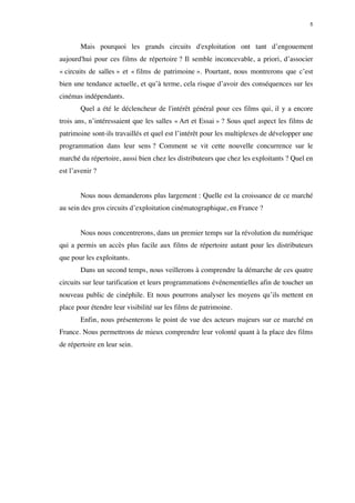5 
Mais pourquoi les grands circuits d'exploitation ont tant d’engouement 
aujourd'hui pour ces films de répertoire ? Il semble inconcevable, a priori, d’associer 
« circuits de salles » et « films de patrimoine ». Pourtant, nous montrerons que c’est 
bien une tendance actuelle, et qu’à terme, cela risque d’avoir des conséquences sur les 
cinémas indépendants. 
Quel a été le déclencheur de l'intérêt général pour ces films qui, il y a encore 
trois ans, n’intéressaient que les salles « Art et Essai » ? Sous quel aspect les films de 
patrimoine sont-ils travaillés et quel est l’intérêt pour les multiplexes de développer une 
programmation dans leur sens ? Comment se vit cette nouvelle concurrence sur le 
marché du répertoire, aussi bien chez les distributeurs que chez les exploitants ? Quel en 
est l’avenir ? 
Nous nous demanderons plus largement : Quelle est la croissance de ce marché 
au sein des gros circuits d’exploitation cinématographique, en France ? 
Nous nous concentrerons, dans un premier temps sur la révolution du numérique 
qui a permis un accès plus facile aux films de répertoire autant pour les distributeurs 
que pour les exploitants. 
Dans un second temps, nous veillerons à comprendre la démarche de ces quatre 
circuits sur leur tarification et leurs programmations événementielles afin de toucher un 
nouveau public de cinéphile. Et nous pourrons analyser les moyens qu’ils mettent en 
place pour étendre leur visibilité sur les films de patrimoine. 
Enfin, nous présenterons le point de vue des acteurs majeurs sur ce marché en 
France. Nous permettrons de mieux comprendre leur volonté quant à la place des films 
de répertoire en leur sein. 
 
