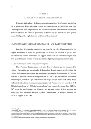 6 
PARTIE 1 
L’ACCES AUX FILMS DE REPERTOIRE 
L’un des déclencheurs de la programmation des films de répertoire au cinéma 
est le numérique. Pour cela nous verrons ses avantages et inconvénients ainsi que 
l’intérêt pour les films de patrimoine. Le second déclencheur est l’ouverture du marché 
de la distribution des films de patrimoine en France ce qui permet une plus grande 
accessibilité pour les exploitants sur les titres qu’ils souhaitent. 
I. LE NUMERIQUE ET LES FILMS DE PATRIMOINE : UNE OUVERTURE D’ACCES 
Les films de répertoire connaissent une nouvelle vie grâce à la numérisation. Le 
support numérique a autant de qualités que de défauts en tout cas, il permet une 
restauration des oeuvres hors norme. Ce support rend l’accès des films réédités plus aisé 
pour les distributeurs comme pour les exploitants et promet une qualité intemporelle. 
I. I. Le numérique dans ses grandes lignes 
Dans l’histoire du cinéma on peut noter deux révolutions qui ont bouleversé le 
cinéma : l’apparition du son et celle de la couleur. Depuis quatre ans, le milieu du 
cinéma professionnel a connu un nouveau grand changement : le numérique. Il s’agit en 
cela que la pellicule 35mm est remplacée par le DCP6 : qui est constitué de fichiers 
informatiques, ie le film, qui sont stockés sur disque dur (et même clef USB). Nous 
parlerons à présent non plus de grain, mais de pixels à l’image avec une résolution de 2 
048 pixels par ligne x 1 080 pixels par colonne7 que propose le standard du DCP, le 
2K8. Avec la numérisation, on découvre un nouveau champ lexical attenant au 
numérique, mais aussi une nouvelle façon de l’appréhender : le transport, la durée de 
vie de ce support et la KDM9. 
6 Digital Copy Print. 
7 Jean-Philippe Tessé, « La révolution numérique est terminée », Paris, Les Cahiers du Cinéma, n°672, novembre 2011, p 6. Le Blu-ray 
faisant1 920 pixels de large pour 1 080 pixels de long, on peut noter que la résolution se trouve très proche du 2K. 
8 L'expression 2K, 2 kilooctets, signifie « 2000 ». Il s'agit d'une abréviation provenant du préfixe kilo qui représente l’unité 1000. Le 
film étant compressé au format JPEG (Joint Photographic Experts Group) 2000, il n’y a pas de perte de données et a un poids infime 
sur le disque dur. 
9 Key Delivery Message, elle permet de décoder le fichier pour que le film puisse se lancer. 
 