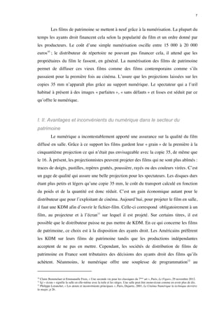 7 
Les films de patrimoine se mettent à neuf grâce à la numérisation. La plupart du 
temps les ayants droit financent cela selon la popularité du film et un ordre donné par 
les producteurs. Le coût d’une simple numérisation oscille entre 15 000 à 20 000 
euros10 ; le distributeur de répertoire ne pouvant pas financer cela, il attend que les 
propriétaires du film le fassent, en général. La numérisation des films de patrimoine 
permet de diffuser ces vieux films comme des films contemporains comme s’ils 
passaient pour la première fois au cinéma. L’usure que les projections laissées sur les 
copies 35 mm n’apparaît plus grâce au support numérique. Le spectateur qui a l’oeil 
habitué à présent à des images « parfaites », « sans défauts » et lisses est séduit par ce 
qu’offre le numérique. 
I. II. Avantages et inconvénients du numérique dans le secteur du 
patrimoine 
Le numérique a incontestablement apporté une assurance sur la qualité du film 
diffusé en salle. Grâce à ce support les films gardent leur « grain » de la première à la 
cinquantième projection ce qui n’était pas envisageable avec la copie 35, de même que 
le 16. À présent, les projectionnistes peuvent projeter des films qui ne sont plus abîmés : 
traces de doigts, pastilles, repères grattés, poussière, rayés ou des couleurs virées. C’est 
un gage de qualité qui assure une belle projection pour les spectateurs. Les disques durs 
étant plus petits et légers qu’une copie 35 mm, le coût du transport calculé en fonction 
du poids et de la quantité est donc réduit. C’est un gain économique autant pour le 
distributeur que pour l’exploitant de cinéma. Aujourd’hui, pour projeter le film en salle, 
il faut une KDM afin d’ouvrir le fichier-film. Celle-ci correspond obligatoirement à un 
film, au projecteur et à l’écran11 sur lequel il est projeté. Sur certains titres, il est 
possible que le distributeur puisse ne pas mettre de KDM. En ce qui concerne les films 
de patrimoine, ce choix est à la disposition des ayants droit. Les Américains préfèrent 
les KDM sur leurs films de patrimoine tandis que les productions indépendantes 
acceptent de ne pas en mettre. Cependant, les sociétés de distribution de films de 
patrimoine en France sont tributaires des décisions des ayants droit des films qu’ils 
achètent. Néanmoins, le numérique offre une souplesse de programmation12 au 
10 Claire Bommelaer et Emmanuèle Frois, « Une seconde vie pour les classiques du 7ème art », Paris, Le Figaro, 29 novembre 2012. 
11 Içi « écran » signifie la salle en elle-même avec la toile et les sièges. Une salle peut être mono-écran comme en avoir plus de dix. 
12 Philippe Loranchet, « Les atouts et inconvénients principaux », Paris, Dujarric, 2001, Le Cinéma Numérique la technique derrière 
la magie, p 26. 
 