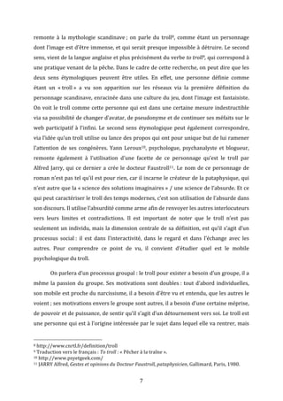 remonte	
   à	
   la	
   mythologie	
   scandinave	
  ;	
   on	
   parle	
   du	
   troll8,	
   comme	
   étant	
   un	
   personnage	
  
dont	
  l’image	
  est	
  d’être	
  immense,	
  et	
  qui	
  serait	
  presque	
  impossible	
  à	
  détruire.	
  Le	
  second	
  
sens,	
   vient	
   de	
   la	
   langue	
   anglaise	
   et	
   plus	
   précisément	
   du	
   verbe	
   to	
  troll9,	
   qui	
   correspond	
   à	
  
une	
  pratique	
  venant	
  de	
  la	
  pêche.	
  Dans	
  le	
  cadre	
  de	
  cette	
  recherche,	
  on	
  peut	
  dire	
  que	
  les	
  
deux	
   sens	
   étymologiques	
   peuvent	
   être	
   utiles.	
   En	
   effet,	
   une	
   personne	
   définie	
   comme	
  
étant	
   un	
   «	
  troll	
  »	
   a	
   vu	
   son	
   apparition	
   sur	
   les	
   réseaux	
   via	
   la	
   première	
   définition	
   du	
  
personnage	
  scandinave,	
  enracinée	
  dans	
  une	
  culture	
  du	
  jeu,	
  dont	
  l’image	
  est	
  fantaisiste.	
  
On	
  voit	
  le	
  troll	
  comme	
  cette	
  personne	
  qui	
  est	
  dans	
  une	
  certaine	
  mesure	
  indestructible	
  
via	
  sa	
  possibilité	
  de	
  changer	
  d’avatar,	
  de	
  pseudonyme	
  et	
  de	
  continuer	
  ses	
  méfaits	
  sur	
  le	
  
web	
   participatif	
   à	
   l’infini.	
   Le	
   second	
   sens	
   étymologique	
   peut	
   également	
   correspondre,	
  
via	
  l’idée	
  qu’un	
  troll	
  utilise	
  ou	
  lance	
  des	
  propos	
  qui	
  ont	
  pour	
  unique	
  but	
  de	
  lui	
  ramener	
  
l’attention	
   de	
   ses	
   congénères.	
   Yann	
   Leroux10,	
   psychologue,	
   psychanalyste	
   et	
   blogueur,	
  
remonte	
   également	
   à	
   l’utilisation	
   d’une	
   facette	
   de	
   ce	
   personnage	
   qu’est	
   le	
   troll	
   par	
  
Alfred	
   Jarry,	
   qui	
   ce	
   dernier	
   a	
   crée	
   le	
   docteur	
   Faustroll11.	
   Le	
   nom	
   de	
   ce	
   personnage	
   de	
  
roman	
  n’est	
  pas	
  tel	
  qu’il	
  est	
  pour	
  rien,	
  car	
  il	
  incarne	
  le	
  créateur	
  de	
  la	
  pataphysique,	
  qui	
  
n’est	
  autre	
  que	
  la	
  «	
  science	
  des	
  solutions	
  imaginaires	
  »	
  /	
  une	
  science	
  de	
  l’absurde.	
  Et	
  ce	
  
qui	
   peut	
   caractériser	
   le	
   troll	
   des	
   temps	
   modernes,	
   c’est	
   son	
   utilisation	
   de	
   l’absurde	
   dans	
  
son	
  discours.	
  Il	
  utilise	
  l’absurdité	
  comme	
  arme	
  afin	
  de	
  renvoyer	
  les	
  autres	
  interlocuteurs	
  
vers	
   leurs	
   limites	
   et	
   contradictions.	
   Il	
   est	
   important	
   de	
   noter	
   que	
   le	
   troll	
   n’est	
   pas	
  
seulement	
  un	
  individu,	
  mais	
  la	
  dimension	
  centrale	
  de	
  sa	
  définition,	
  est	
  qu’il	
  s’agit	
  d’un	
  
processus	
   social	
  :	
   il	
   est	
   dans	
   l’interactivité,	
   dans	
   le	
   regard	
   et	
   dans	
   l’échange	
   avec	
   les	
  
autres.	
   Pour	
   comprendre	
   ce	
   point	
   de	
   vu,	
   il	
   convient	
   d’étudier	
   quel	
   est	
   le	
   mobile	
  
psychologique	
  du	
  troll.	
  	
  
	
  

On	
   parlera	
  d’un	
  processus	
  groupal	
  :	
  le	
  troll	
  pour	
  exister	
  a	
  besoin	
  d’un	
  groupe,	
  il	
  a	
  

même	
   la	
   passion	
   du	
   groupe.	
   Ses	
   motivations	
   sont	
   doubles	
  :	
   tout	
   d’abord	
   individuelles,	
  
son	
  mobile	
  est	
  proche	
  du	
  narcissisme,	
  il	
  a	
  besoin	
  d’être	
  vu	
  et	
  entendu,	
  que	
  les	
  autres	
  le	
  
voient	
  ;	
   ses	
   motivations	
   envers	
   le	
   groupe	
   sont	
   autres,	
   il	
   a	
   besoin	
   d’une	
   certaine	
   méprise,	
  
de	
  pouvoir	
  et	
  de	
  puissance,	
  de	
  sentir	
  qu’il	
  s’agit	
  d’un	
  détournement	
  vers	
  soi.	
  Le	
  troll	
  est	
  
une	
  personne	
  qui	
  est	
  à	
  l’origine	
  intéressée	
  par	
  le	
  sujet	
  dans	
  lequel	
  elle	
  va	
  rentrer,	
  mais	
  
	
  	
  	
  	
  	
  	
  	
  	
  	
  	
  	
  	
  	
  	
  	
  	
  	
  	
  	
  	
  	
  	
  	
  	
  	
  	
  	
  	
  	
  	
  	
  	
  	
  	
  	
  	
  	
  	
  	
  	
  	
  	
  	
  	
  	
  	
  	
  	
  	
  	
  	
  	
  	
  	
  	
  	
  
8	
  http://www.cnrtl.fr/definition/troll	
  
9	
  Traduction	
  vers	
  le	
  français	
  :	
  To	
  troll	
  :	
  «	
  Pêcher	
  à	
  la	
  traîne	
  ».	
  
10	
  http://www.psyetgeek.com/	
  
11	
  JARRY	
  Alfred,	
  Gestes	
  et	
  opinions	
  du	
  Docteur	
  Faustroll,	
  pataphysicien,	
  Gallimard,	
  Paris,	
  1980.

	
  

7	
  

	
  	
  

 