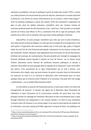 méchant.	
  Le	
  problème	
  c’est	
  que	
  le	
  politique	
  à	
  partir	
  du	
  milieu	
  des	
  années	
  1970	
  a	
  «	
  perdu	
  
son	
  utilité	
  première	
  de	
  souveraineté	
  des	
  prises	
  de	
  décision,	
  abandonné	
  au	
  monde	
  industriel	
  
et	
   financier,	
   il	
   est	
   devenu	
   la	
   section	
   divertissement	
   de	
   ces	
   secteurs	
  »	
  dixit	
   Frank	
   Zappa13.	
  
Tous	
   les	
   hommes	
   politiques	
   à	
   partir	
   des	
   années	
   1970	
   ont	
   commencé	
   à	
   apparaître	
   de	
  
plus	
   en	
   plus	
   dans	
   les	
   médias	
   naissants,	
   considérés	
   alors	
   par	
   certains	
   comme	
   de	
  
nouveaux	
  professionnels	
  du	
  divertissement	
  et	
  du	
  «	
  stand-­‐up	
  ».	
  Pour	
  prendre	
  un	
  exemple	
  
concret	
   en	
   France,	
   Jean	
   Marie	
   Le	
   Pen	
   a	
   commencé	
   très	
   tôt	
   ce	
   type	
   de	
   pratiques,	
   cette	
  
manière	
  de	
  se	
  faire	
  voir	
  et	
  entendre	
  autre	
  que	
  dans	
  l’arène	
  politique	
  restreinte.	
  	
  
	
  

Aujourd’hui,	
   on	
   peut	
   presque	
   considérer	
   que	
   celui	
   qui	
   aura	
   le	
   plus	
   d’audience,	
  

sera	
  celui	
  qui	
  fera	
  le	
  plus	
  de	
  blagues,	
  ou	
  celui	
  qui	
  aura	
  la	
  palme	
  de	
  la	
  transgression.	
  C’est	
  
ainsi	
   grâce	
   à	
   l’apparition	
   des	
   nouveaux	
   médias	
   que	
   le	
   troll	
   peut	
   agir,	
   grâce	
   à	
   l’apport	
  
entier	
  du	
  web	
  2.0,	
  de	
  tout	
  l’internet	
  participatif,	
  notamment	
  via	
  les	
  réseaux	
  sociaux	
  tels	
  
que	
   Facebook,	
   Twitter,	
   Myspace,	
   mais	
   également	
   tous	
   les	
   forums,	
   les	
   fils	
   de	
   discussions,	
  	
  
d’articles	
  de	
  journaux,	
  les	
  commentaires.	
  On	
  peut	
  prendre	
  par	
  exemple	
  la	
  campagne	
  de	
  
François	
   Hollande	
   durant	
   laquelle	
   il	
   opérait	
   un	
   tour	
   de	
   France	
  :	
   sur	
   le	
   réseau	
   social	
  
Twitter,	
   désormais	
   miroir	
   internet	
   de	
   nombreux	
   hommes	
   politiques,	
   ce	
   dernier	
   a	
  
annoncé	
   «Et	
   profiter	
   de	
   mon	
   passage	
   dans	
   la	
   Capitale	
   de	
   la	
   chaussure14	
  pour	
   m’en	
   offrir	
  
une	
   paire».	
   C’est	
   exactement	
   de	
   ce	
   type	
   d’information	
   que	
   le	
   troll	
   a	
   besoin	
  ;	
   une	
  
information	
  très	
  simple,	
  mais	
  qui	
  peut	
  donner	
  du	
  grain	
  à	
  moudre	
  dans	
  les	
  discussions	
  
sur	
   internet.	
   Le	
   troll	
   va	
   à	
   ce	
   moment	
   la	
   détourner	
   cette	
   information	
   pour	
   en	
   faire	
  
quelque	
  chose	
  qui	
  se	
  trouvera	
  entre	
  l’humour	
  et	
  le	
  sarcasme.	
  Cela	
  peut	
  être	
  une	
  image	
  
«	
  photoshopée	
  »,	
  ou	
  un	
  simple	
  détournement	
  verbal.	
  	
  
	
  

Le	
  troll	
  utilise	
  ce	
  pouvoir	
  de	
  l’humoriste	
  qui	
  lui,	
  n’arrive	
  pas	
  à	
  aller	
  à	
  la	
  vitesse	
  de	
  

transgression	
   du	
   pouvoir	
  ;	
   il	
   incarne	
   une	
   figure	
   de	
   la	
   libération	
   dans	
   l’économie	
   de	
  
l’attention	
   et	
   dans	
   l’économie	
   de	
   la	
   conversation	
   actuelle.	
   On	
   peut	
   donc	
   voir	
   cette	
  
pratique	
  comme	
  un	
  sabotage	
  de	
  l’attention.	
  Mais	
  peut-­‐on	
  dire	
  concrètement	
  que	
  ce	
  type	
  
d’usage	
   d’Internet	
   est	
   uniquement	
   à	
   voir	
   comme	
   néfaste	
  ?	
   Le	
   troll	
   n’a	
   pas	
   seulement	
  
vocation	
  à	
  faire	
  de	
  l’humour	
  à	
  un	
  certain	
  degré,	
  il	
  est	
  aussi	
  le	
  porte	
  parole	
  du	
  malaise	
  de	
  
la	
   civilisation,	
   sans	
   pour	
   autant	
  qu’il	
  faille	
  approuver	
  sa	
   façon	
   de	
   faire.	
  Les	
   politiques	
   ne	
  
	
  	
  	
  	
  	
  	
  	
  	
  	
  	
  	
  	
  	
  	
  	
  	
  	
  	
  	
  	
  	
  	
  	
  	
  	
  	
  	
  	
  	
  	
  	
  	
  	
  	
  	
  	
  	
  	
  	
  	
  	
  	
  	
  	
  	
  	
  	
  	
  	
  	
  	
  	
  	
  	
  	
  	
  
13	
  http://www.standardsandmore.fr/vu-­‐lu-­‐entendu/40-­‐en-­‐librairies/359-­‐pacome-­‐thiellement-­‐

interview-­‐l-­‐humour-­‐arme-­‐de-­‐guerre	
  
14	
  http://www.directmatin.fr/politique/2012-­‐03-­‐13/francois-­‐hollande-­‐romans-­‐capitale-­‐de-­‐la-­‐
chaussure-­‐6996	
  

	
  

9	
  

 