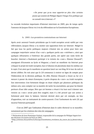   «	
  On	
   pense	
   que	
   ça	
  va	
   nous	
   apporter	
  un	
   plus	
   chez	
   certains	
  
jeunes	
   qui	
   avaient	
   de	
  Philippe	
   Séguin	
   l'image	
   d'un	
   politique	
   qui	
  
ne	
  connaît	
  rien	
  à	
  Internet.	
  »22	
  
La	
   seconde	
   évolution	
   importante	
   d’Internet	
   intervient	
   en	
   2005,	
   peu	
   de	
   temps	
   après	
  
l’annonce	
  de	
  Jacques	
  Chirac	
  vis	
  à	
  vis	
  du	
  référendum	
  sur	
  la	
  Constitution	
  Européenne.	
  	
  
	
  
b. 2005	
  :	
  Les	
  premières	
  contestations	
  sur	
  Internet	
  
Après	
   avoir	
   annoncé	
   l’année	
   précédente	
   que	
   le	
   traité	
   européen	
   serait	
   ratifié	
   par	
   voie	
  
référendaire,	
   Jacques	
   Chirac	
   a	
   vu	
   monter	
   une	
   opposition	
   forte	
   sur	
   Internet	
  :	
   Malgré	
   le	
  
fait	
   que	
   tous	
   les	
   partis	
   politiques	
   majeurs	
   s’étaient	
   mis	
   en	
   action	
   pour	
   faire	
   une	
  
campagne	
   majoritaire	
   autour	
   d’un	
   «	
  oui	
  »,	
   quelques	
   partis	
   aux	
   «	
  extrêmes	
  »,	
   ainsi	
   que	
  
quelques	
   réfractaires	
   à	
   l’intérieur	
   des	
   grands	
   partis,	
   ont	
   opéré	
   une	
   vaste	
   levée	
   de	
  
bouclier.	
   Internet	
   a	
   finalement	
   participé	
   à	
   la	
   victoire	
   du	
   «	
  non	
  ».	
   Etienne	
   Chouard23,	
  
enseignant	
   d’économie	
   au	
   lycée	
   et	
   blogueur,	
   a	
   lancé	
   un	
   manifeste	
   via	
   Internet	
   pour	
  
critiquer	
   le	
   projet	
   de	
   traité	
   européen,	
   face	
   à	
  l’absence	
   de	
   pluralisme	
   dans	
   les	
   médias	
   sur	
  
le	
  sujet.	
  C’est	
  ainsi	
  que	
  le	
  manifeste	
  en	
  question	
  lancé	
  sur	
  son	
  blog,	
  fit	
  le	
  tour	
  du	
  web	
  et	
  
devint	
   célèbre.	
   On	
   voit	
   ainsi	
   que	
   le	
   2.0	
   commence	
   à	
   rentrer	
   en	
   ligne	
   de	
   compte	
   pour	
  
l’élaboration	
   de	
   la	
   décision	
   publique.	
   En	
   effet,	
   Etienne	
   Chouard	
   a	
   réussi	
   au	
   fur	
   et	
   à	
  
mesure	
   à	
   passer	
   du	
   statut	
   d’anonyme,	
   à	
   porte	
   drapeau	
   du	
   «	
  non	
  »	
   au	
   traité	
   européen.	
  
Son	
   intervention	
   s’est	
   fortement	
   élargie	
   en	
   étant	
   relayée	
   par	
   plusieurs	
   politiques	
   du	
  
mêmes	
  avis,	
  sans	
  compter	
  sur	
  sa	
  manière	
  de	
  tacler	
  les	
  journalistes,	
  qui	
  pour	
  lui	
  étaient	
  
porteurs	
   d’une	
   idée	
   unique.	
   Dire	
   que	
   cet	
   homme	
   a	
   réussi	
   à	
   lui	
   tout	
   seul	
   à	
   donner	
   une	
  
victoire	
   au	
   «	
  non	
  »	
   serait	
   peut	
   être	
   exagéré,	
   mais	
   il	
   a	
   été	
   prouvé	
   que	
   son	
   action	
   a	
  
fortement	
   pesé	
   dans	
   la	
   balance.	
   Internet	
   devient	
   alors	
   par	
   cet	
   exemple,	
   un	
   lieu	
  
d’opposition,	
   voir	
   un	
   instrument	
   de	
   contre-­‐pouvoir.	
   C’est	
   l’avènement	
   du	
   web	
   2.0,	
   qui	
  
incarne	
  l’Internet	
  participatif.	
  	
  
	
  

C’est	
   en	
   2007	
   que	
   l’utilisation	
   d’Internet	
   dans	
   le	
   cadre	
   électoral	
   va	
   se	
   massifier,	
  

notamment	
  par	
  les	
  créations	
  des	
  sites	
  de	
  campagnes.	
  
	
  	
  	
  	
  	
  	
  	
  	
  	
  	
  	
  	
  	
  	
  	
  	
  	
  	
  	
  	
  	
  	
  	
  	
  	
  	
  	
  	
  	
  	
  	
  	
  	
  	
  	
  	
  	
  	
  	
  	
  	
  	
  	
  	
  	
  	
  	
  	
  	
  	
  	
  	
  	
  	
  	
  	
  
22	
  Déclaration	
  de	
  Jean-­‐Dominique	
  Giuliani,	
  responsable	
  de	
  la	
  campagne	
  de	
  Philippe	
  Seguin	
  lors	
  

des	
  élections	
  à	
  la	
  mairie	
  de	
  Paris	
  en	
  2001.	
  
23http://etienne.chouard.free.fr/Europe/Constitution_revelateur_du_cancer_de_la_democratie.p
df	
  

	
  

15	
  

 