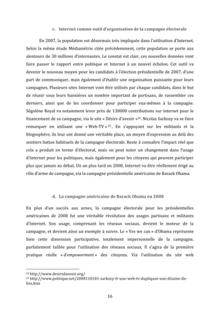 c. Internet	
  comme	
  outil	
  d’organisation	
  de	
  la	
  campagne	
  électorale	
  
	
  

En	
  2007,	
  la	
  population	
  est	
  désormais	
  très	
  impliquée	
  dans	
  l’utilisation	
  d’Internet.	
  

Selon	
   la	
   même	
   étude	
   Médiamétrie	
   citée	
   précédemment,	
   cette	
   population	
   se	
   porte	
   aux	
  
alentours	
  de	
  30	
  millions	
  d’internautes.	
  Le	
  constat	
  est	
  clair,	
  ces	
  nouvelles	
  données	
  vont	
  
faire	
   passer	
   le	
   rapport	
   entre	
   politique	
   et	
   Internet	
   à	
   un	
   nouvel	
   échelon.	
   Cet	
   outil	
   va	
  
devenir	
  le	
  nouveau	
  moyen	
  pour	
  les	
  candidats	
  à	
  l’élection	
  présidentielle	
  de	
  2007,	
  d’une	
  
part	
   de	
   communiquer,	
   mais	
   également	
   d’établir	
   une	
   organisation	
   puissante	
   pour	
   leurs	
  
campagnes.	
  Plusieurs	
  sites	
  Internet	
  vont	
  être	
  utilisés	
  par	
  chaque	
  candidats,	
  dans	
  le	
  but	
  
de	
   réunir	
   sous	
   leurs	
   bannières	
   un	
   nombre	
   important	
   de	
   partisans,	
   de	
   rassembler	
   ces	
  
derniers,	
   ainsi	
   que	
   de	
   les	
   coordonner	
   pour	
   participer	
   eux-­‐mêmes	
   à	
   la	
   campagne.	
  
Ségolène	
  Royal	
  va	
  notamment	
  lever	
  près	
  de	
  130000	
  contributions	
  sur	
  internet	
  pour	
  le	
  
financement	
   de	
   sa	
   campagne,	
   via	
   le	
   site	
   «	
  Désirs	
   d’avenir	
  »24.	
   Nicolas	
   Sarkozy	
   va	
   se	
   faire	
  
remarquer	
   en	
   utilisant	
   une	
   «	
  Web-­‐TV	
  » 25 .	
   En	
   s’appuyant	
   sur	
   les	
   militants	
   et	
   la	
  
blogosphère,	
  ils	
  leur	
  ont	
  donné	
  une	
  véritable	
  place,	
  un	
  moyen	
  d’expression	
  au	
  delà	
  des	
  
sentiers	
  battus	
  habituels	
  de	
  la	
  campagne	
  électorale.	
  Reste	
  à	
  connaître	
  l’impact	
  réel	
  que	
  
cela	
   a	
   produit	
   en	
   terme	
   d’électorat,	
   mais	
   on	
   peut	
   noter	
   un	
   changement	
   dans	
   l’usage	
  
d’Internet	
  pour	
  les	
  politiques,	
  mais	
  également	
  pour	
  les	
  citoyens	
  qui	
  peuvent	
  participer	
  
plus	
  que	
  jamais	
  au	
  débat.	
  Un	
  an	
  plus	
  tard	
  en	
  2008,	
  Internet	
  va	
  être	
  réellement	
  érigé	
  au	
  
rôle	
  d’arme	
  de	
  campagne,	
  via	
  la	
  campagne	
  présidentielle	
  américaine	
  de	
  Barack	
  Obama.	
  
	
  
d. La	
  campagne	
  américaine	
  de	
  Barack	
  Obama	
  en	
  2008	
  
En	
   plus	
   d’un	
   succès	
   aux	
   urnes,	
   la	
   campagne	
   électorale	
   pour	
   les	
   présidentielles	
  
américaines	
   de	
   2008	
   fut	
   une	
   véritable	
   révolution	
   des	
   usages	
   partisans	
   et	
   militants	
  
d’Internet.	
   Son	
   usage,	
   comprenant	
   les	
   réseaux	
   sociaux,	
   devient	
   le	
   moteur	
   de	
   la	
  
campagne,	
  et	
  devient	
  ainsi	
  un	
  exemple	
  à	
  suivre.	
  Le	
  «	
  Yes	
  we	
  can	
  »	
  d’Obama	
  représente	
  
bien	
   cette	
   dimension	
   participative,	
   totalement	
   impersonnelle	
   de	
   la	
   campagne,	
  
parfaitement	
   taillée	
   pour	
   l’utilisation	
   des	
   réseaux	
   sociaux.	
   Il	
   s’agira	
   de	
   la	
   première	
  
pratique	
   réelle	
   «	
  d’empowerment	
  »	
   des	
   citoyens.	
   Via	
   l’utilisation	
   du	
   site	
   web	
  
	
  	
  	
  	
  	
  	
  	
  	
  	
  	
  	
  	
  	
  	
  	
  	
  	
  	
  	
  	
  	
  	
  	
  	
  	
  	
  	
  	
  	
  	
  	
  	
  	
  	
  	
  	
  	
  	
  	
  	
  	
  	
  	
  	
  	
  	
  	
  	
  	
  	
  	
  	
  	
  	
  	
  	
  
24	
  http://www.desirsdavenir.org/	
  
25	
  http://www.politique.net/2008110101-­‐sarkozy-­‐fr-­‐une-­‐web-­‐tv-­‐dupliquee-­‐une-­‐dizaine-­‐de-­‐

fois.htm	
  

	
  

16	
  

 