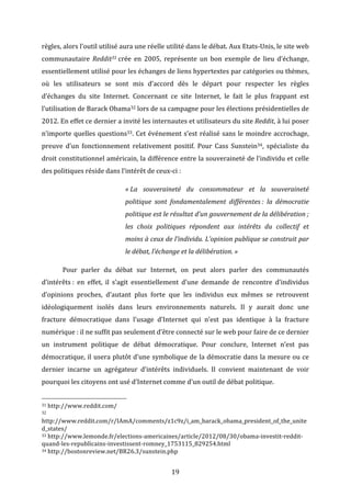 règles,	
  alors	
  l’outil	
  utilisé	
  aura	
  une	
  réelle	
  utilité	
  dans	
  le	
  débat.	
  Aux	
  Etats-­‐Unis,	
  le	
  site	
  web	
  
communautaire	
   Reddit31	
  crée	
   en	
   2005,	
   représente	
   un	
   bon	
   exemple	
   de	
   lieu	
   d’échange,	
  
essentiellement	
   utilisé	
   pour	
   les	
   échanges	
   de	
   liens	
   hypertextes	
   par	
   catégories	
   ou	
   thèmes,	
  
où	
   les	
   utilisateurs	
   se	
   sont	
   mis	
   d’accord	
   dès	
   le	
   départ	
   pour	
   respecter	
   les	
   règles	
  
d’échanges	
   du	
   site	
   Internet.	
   Concernant	
   ce	
   site	
   Internet,	
   le	
   fait	
   le	
   plus	
   frappant	
   est	
  
l’utilisation	
  de	
  Barack	
  Obama32	
  lors	
  de	
  sa	
  campagne	
  pour	
  les	
  élections	
  présidentielles	
  de	
  
2012.	
  En	
  effet	
  ce	
  dernier	
  a	
  invité	
  les	
  internautes	
  et	
  utilisateurs	
  du	
  site	
  Reddit,	
  à	
  lui	
  poser	
  
n’importe	
   quelles	
   questions33.	
   Cet	
   événement	
   s’est	
   réalisé	
   sans	
   le	
   moindre	
   accrochage,	
  
preuve	
   d’un	
   fonctionnement	
   relativement	
   positif.	
   Pour	
   Cass	
   Sunstein34,	
   spécialiste	
   du	
  
droit	
  constitutionnel	
  américain,	
  la	
  différence	
  entre	
  la	
  souveraineté	
  de	
  l’individu	
  et	
  celle	
  
des	
  politiques	
  réside	
  dans	
  l’intérêt	
  de	
  ceux-­‐ci	
  :	
  
«	
  La	
   souveraineté	
   du	
   consommateur	
   et	
   la	
   souveraineté	
  
politique	
   sont	
   fondamentalement	
   différentes	
  :	
   la	
   démocratie	
  
politique	
  est	
  le	
  résultat	
  d’un	
  gouvernement	
  de	
  la	
  délibération	
  ;	
  
les	
   choix	
   politiques	
   répondent	
   aux	
   intérêts	
   du	
   collectif	
   et	
  
moins	
  à	
  ceux	
  de	
  l’individu.	
  L’opinion	
  publique	
  se	
  construit	
  par	
  
le	
  débat,	
  l’échange	
  et	
  la	
  délibération.	
  »	
  
	
  

Pour	
   parler	
   du	
   débat	
   sur	
   Internet,	
   on	
   peut	
   alors	
   parler	
   des	
   communautés	
  

d’intérêts	
  :	
   en	
   effet,	
   il	
   s’agit	
   essentiellement	
   d’une	
   demande	
   de	
   rencontre	
   d’individus	
  
d’opinions	
   proches,	
   d’autant	
   plus	
   forte	
   que	
   les	
   individus	
   eux	
   mêmes	
   se	
   retrouvent	
  
idéologiquement	
   isolés	
   dans	
   leurs	
   environnements	
   naturels.	
   Il	
   y	
   aurait	
   donc	
   une	
  
fracture	
   démocratique	
   dans	
   l’usage	
   d’Internet	
   qui	
   n’est	
   pas	
   identique	
   à	
   la	
   fracture	
  
numérique	
  :	
  il	
  ne	
  suffit	
  pas	
  seulement	
  d’être	
  connecté	
  sur	
  le	
  web	
  pour	
  faire	
  de	
  ce	
  dernier	
  
un	
   instrument	
   politique	
   de	
   débat	
   démocratique.	
   Pour	
   conclure,	
   Internet	
   n’est	
   pas	
  
démocratique,	
  il	
  usera	
  plutôt	
  d’une	
  symbolique	
  de	
  la	
  démocratie	
  dans	
  la	
  mesure	
  ou	
  ce	
  
dernier	
   incarne	
   un	
   agrégateur	
   d’intérêts	
   individuels.	
   Il	
   convient	
   maintenant	
   de	
   voir	
  
pourquoi	
  les	
  citoyens	
  ont	
  usé	
  d’Internet	
  comme	
  d’un	
  outil	
  de	
  débat	
  politique.	
  	
  
	
  	
  	
  	
  	
  	
  	
  	
  	
  	
  	
  	
  	
  	
  	
  	
  	
  	
  	
  	
  	
  	
  	
  	
  	
  	
  	
  	
  	
  	
  	
  	
  	
  	
  	
  	
  	
  	
  	
  	
  	
  	
  	
  	
  	
  	
  	
  	
  	
  	
  	
  	
  	
  	
  	
  	
  
31	
  http://www.reddit.com/	
  
32	
  

http://www.reddit.com/r/IAmA/comments/z1c9z/i_am_barack_obama_president_of_the_unite
d_states/	
  
33	
  http://www.lemonde.fr/elections-­‐americaines/article/2012/08/30/obama-­‐investit-­‐reddit-­‐
quand-­‐les-­‐republicains-­‐investissent-­‐romney_1753115_829254.html	
  
34	
  http://bostonreview.net/BR26.3/sunstein.php	
  

	
  

19	
  

 