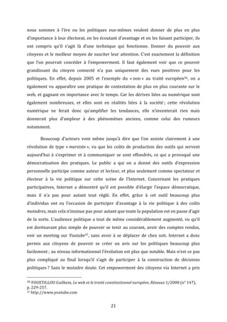 nous	
   sommes	
   à	
   l’ère	
   ou	
   les	
   politiques	
   eux-­‐mêmes	
   veulent	
   donner	
   de	
   plus	
   en	
   plus	
  
d’importance	
  à	
  leur	
  électorat,	
  en	
  les	
  écoutant	
  d’avantage	
  et	
  en	
  les	
  faisant	
  participer,	
  ils	
  
ont	
   compris	
   qu’il	
   s’agit	
   là	
   d’une	
   technique	
   qui	
   fonctionne.	
   Donner	
   du	
   pouvoir	
   aux	
  
citoyens	
   et	
   le	
   meilleur	
   moyen	
   de	
   susciter	
   leur	
   attention.	
   C’est	
   exactement	
   la	
   définition	
  
que	
   l’on	
   pourrait	
   concéder	
   à	
   l’empowerment.	
   Il	
   faut	
   également	
   voir	
   que	
   ce	
   pouvoir	
  
grandissant	
   du	
   citoyen	
   connecté	
   n’a	
   pas	
   uniquement	
   des	
   vues	
   positives	
   pour	
   les	
  
politiques.	
   En	
   effet,	
   depuis	
   2005	
   et	
   l’exemple	
   du	
   «	
  non	
  »	
   au	
   traité	
   européen36,	
   on	
   a	
  
également	
   vu	
   apparaître	
   une	
   pratique	
   de	
   contestation	
   de	
   plus	
   en	
   plus	
   courante	
   sur	
   le	
  
web,	
   et	
   gagnant	
   en	
   importance	
   avec	
   le	
   temps.	
   Car	
   les	
   dérives	
   liées	
   au	
   numérique	
   sont	
  
également	
   nombreuses,	
   et	
   elles	
   sont	
   en	
   réalités	
   liées	
   à	
   la	
   société	
  ;	
   cette	
   révolution	
  
numérique	
   ne	
   ferait	
   donc	
   qu’amplifier	
   les	
   tendances,	
   elle	
   n’inventerait	
   rien	
   mais	
  
donnerait	
   plus	
   d’ampleur	
   à	
   des	
   phénomènes	
   anciens,	
   comme	
   celui	
   des	
   rumeurs	
  
notamment.	
  	
  
	
  

Beaucoup	
   d’acteurs	
   vont	
   même	
   jusqu’à	
   dire	
   que	
   l’on	
   assiste	
   clairement	
   à	
   une	
  

révolution	
   de	
   type	
   «	
  marxiste	
  »,	
   vu	
   que	
   les	
   coûts	
   de	
   production	
   des	
   outils	
   qui	
   servent	
  
aujourd’hui	
   à	
   s’exprimer	
   et	
   à	
   communiquer	
   se	
   sont	
   effondrés,	
   ce	
   qui	
   a	
   provoqué	
   une	
  
démocratisation	
   des	
   pratiques.	
   Le	
   public	
   a	
   qui	
   on	
   a	
   donné	
   des	
   outils	
   d’expression	
  
personnelle	
  participe	
  comme	
  auteur	
  et	
  lecteur,	
  et	
  plus	
  seulement	
  comme	
  spectateur	
  et	
  
électeur	
   à	
   la	
   vie	
   politique	
   sur	
   cette	
   scène	
   de	
   l’Internet.	
   Concernant	
   les	
   pratiques	
  
participatives,	
   Internet	
   a	
   démontré	
   qu’il	
   est	
   possible	
   d’élargir	
   l’espace	
   démocratique,	
  
mais	
   il	
   n’a	
   pas	
   pour	
   autant	
   tout	
   réglé.	
   En	
   effet,	
   grâce	
   à	
   cet	
   outil	
   beaucoup	
   plus	
  
d’individus	
   ont	
   eu	
   l’occasion	
   de	
   participer	
   d’avantage	
   à	
   la	
   vie	
   politique	
   à	
   des	
   coûts	
  
moindres,	
  mais	
  cela	
  n’insinue	
  pas	
  pour	
  autant	
  que	
  toute	
  la	
  population	
  est	
  en	
  passe	
  d’agir	
  
de	
   la	
   sorte.	
   L’audience	
   politique	
   a	
   tout	
   de	
   même	
   considérablement	
   augmenté,	
   vu	
   qu’il	
  
est	
   dorénavant	
   plus	
   simple	
   de	
   pouvoir	
   se	
   tenir	
   au	
   courant,	
   avoir	
   des	
   comptes	
   rendus,	
  
voir	
   un	
   meeting	
   sur	
   Youtube37,	
   sans	
   avoir	
   à	
   se	
   déplacer	
   de	
   chez	
   soit.	
   Internet	
   a	
   donc	
  
permis	
   aux	
   citoyens	
   de	
   pouvoir	
   se	
   créer	
   un	
   avis	
   sur	
   les	
   politiques	
   beaucoup	
   plus	
  
facilement	
  ;	
  au	
  niveau	
  informationnel	
  l’évolution	
  est	
  plus	
  que	
  notable.	
  Mais	
  n’est	
  ce	
  pas	
  
plus	
   compliqué	
   au	
   final	
   lorsqu’il	
   s’agit	
   de	
   participer	
   à	
   la	
   construction	
   de	
   décisions	
  
politiques	
  ?	
   Sans	
   le	
   moindre	
   doute.	
   Cet	
   empowerment	
   des	
   citoyens	
   via	
   Internet	
   a	
   pris	
  
	
  	
  	
  	
  	
  	
  	
  	
  	
  	
  	
  	
  	
  	
  	
  	
  	
  	
  	
  	
  	
  	
  	
  	
  	
  	
  	
  	
  	
  	
  	
  	
  	
  	
  	
  	
  	
  	
  	
  	
  	
  	
  	
  	
  	
  	
  	
  	
  	
  	
  	
  	
  	
  	
  	
  	
  
36	
  FOUETILLOU	
  Guilhem,	
  Le	
  web	
  et	
  le	
  traité	
  constitutionnel	
  européen,	
  Réseaux	
  1/2008	
  (n°	
  147),	
  
p.	
  229-­‐257.	
  	
  
37	
  http://www.youtube.com	
  

	
  

21	
  

 