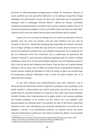 processus	
   de	
   désenchantement	
   qu’apparaissent	
   nombre	
   de	
   caricatures,	
   d’injures	
   et	
  
autres	
   quolibets	
   qui	
   sont	
   aujourd’hui	
   inhérents	
   à	
   la	
   vie	
   politique.	
   Aujourd’hui	
   l’image	
  
médiatique	
   des	
   personnalités	
   occupe	
   une	
   place	
   plus	
   importante	
   que	
   les	
   programmes	
  
politiques	
   selon	
   le	
   politologue	
   Bernard	
   Manin 40 .	
   Mêmes	
   les	
   français	
   eux-­‐mêmes	
  
commencent	
  progressivement	
  à	
  considérer	
  que	
  la	
  presse	
  française	
  enquête	
  trop	
  sur	
  la	
  
vie	
  privée	
  des	
  hommes	
  politiques.	
  C’est	
  le	
  cas	
  de	
  68%	
  d’entre	
  eux	
  selon	
  une	
  étude	
  Ifop41	
  
réalisée	
  en	
  2011	
  alors	
  que	
  l’affaire	
  Strauss-­‐Kahn	
  venait	
  d’éclater	
  dans	
  les	
  médias.	
  
	
  

Assiste	
   t’on	
   à	
   un	
   ras-­‐le-­‐bol	
   de	
   l’étalage	
   de	
   la	
   vie	
   privée	
   des	
   politiques	
  ?	
   Cela	
   est	
  

possible,	
   mais	
   une	
   chose	
   est	
   certaine,	
   c’est	
   que	
   cette	
   tendance	
   n’est	
   pas	
   près	
   de	
  
s’inverser	
   et	
   loin	
   de	
   là.	
   	
   Aujourd’hui	
   il	
   paraît	
   presque	
   impossible	
   de	
   redonner	
   ses	
   lettres	
  
d’or	
   à	
   la	
   figure	
   politique.	
   Le	
   débat	
   fait	
   rage	
   autour	
   de	
   ce	
   point,	
   dans	
   la	
   mesure	
   ou	
   une	
  
partie	
  de	
  la	
  population	
  souhaite	
  avoir	
  une	
  complète	
  transparence	
  de	
  ses	
  dirigeants	
  (ce	
  
qui	
   est	
   notamment	
   arrivé	
   très	
   récemment	
   avec	
   la	
   publication	
   du	
   patrimoine	
   des	
  
ministres	
   français42)	
  ;	
   mais	
   beaucoup	
   souhaitent	
   également	
   que	
   l’on	
   arrête	
   ce	
   battage	
  
médiatique	
   autour	
   de	
   la	
   vie	
   des	
   personnalités	
   politiques,	
   qui	
   ont	
   finalement	
   autant	
   le	
  
droit	
   à	
   une	
   vie	
   privée	
   que	
   n’importe	
   quel	
   citoyen.	
   Dans	
   les	
   deux	
   cas,	
   le	
   gouvernement	
  
Hollande	
   a	
   fait	
   en	
   sorte,	
   suite	
   à	
   l’affaire	
   de	
   fraude	
   fiscale	
   et	
   blanchiment	
   d’argent	
   de	
  
Jérôme	
  Cahuzac	
  révélée	
  par	
  Médiapart	
  en	
  2012,	
  de	
  mettre	
  en	
  place	
  une	
  nouvelle	
  ligne	
  
de	
   transparence	
   politique.	
   Maintenant	
   reste	
   à	
   savoir	
   de	
   quelle	
   manière	
   cela	
   va	
   se	
  
répercuter	
  dans	
  le	
  temps.	
  	
  
	
  

Ce	
   qui	
   nous	
   intéresse	
   plus	
   particulièrement	
   dans	
   cette	
   recherche,	
   c’est	
   le	
  

détournement	
  de	
  l’information	
  réalisé	
  à	
  l’égard	
  de	
  la	
  politique	
  et	
  par	
  la	
  politique,	
  et	
  de	
  
quelle	
   manière	
   ce	
   détournement	
   qui	
   existait	
   auparavant	
   sous	
   diverses	
   formes,	
   a	
   pu	
  
grandir	
   dans	
   de	
   nouvelles	
   pratiques	
   sur	
   Internet	
   et	
   être	
   repris	
   dans	
   l’arène	
   politique.	
  
L’intérêt	
   d’étudier	
   alors	
   l’entrelacement	
   de	
   la	
   sphère	
   privée	
   et	
   de	
   la	
   posture	
   publique	
  
des	
   hommes	
   politiques	
   et	
   de	
   montrer	
   une	
   des	
   raisons	
   qui	
   a	
   pu	
   expliquer	
   cette	
  
démocratisation	
   des	
   pratiques	
   dont	
   il	
   est	
   question.	
   En	
   effet,	
   le	
   fait	
   d’avoir	
   aujourd’hui	
  
facilement	
   accès	
   à	
   des	
   informations	
   qui	
   concernent	
   directement	
   la	
   vie	
   privée	
   de	
   nos	
  
dirigeant,	
   a	
   permis	
   à	
   ces	
   perturbateurs	
   présents	
   sur	
   Internet	
   d’avoir	
   une	
   masse	
  
colossale	
  d’informations	
  à	
  détourner,	
  dans	
  l’idée	
  de	
  saboter	
  les	
  débats.	
  C’est	
  en	
  grande	
  
	
  	
  	
  	
  	
  	
  	
  	
  	
  	
  	
  	
  	
  	
  	
  	
  	
  	
  	
  	
  	
  	
  	
  	
  	
  	
  	
  	
  	
  	
  	
  	
  	
  	
  	
  	
  	
  	
  	
  	
  	
  	
  	
  	
  	
  	
  	
  	
  	
  	
  	
  	
  	
  	
  	
  	
  
40	
  MANIN	
  Bernard,	
  Principes	
  du	
  gouvernement	
  représentatif,	
  Champs	
  essais,	
  Paris,	
  2012	
  
41	
  http://www.ifop.com/?option=com_publication&type=poll&id=1511	
  
42	
  http://www.declarations-­‐patrimoine.gouvernement.fr/	
  

	
  

24	
  

 