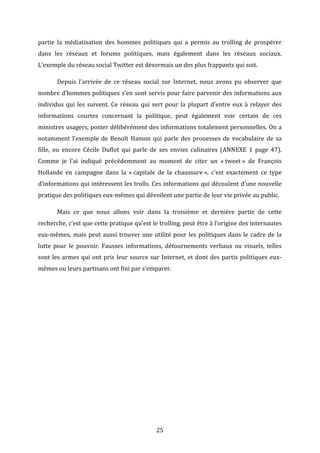 partie	
   la	
   médiatisation	
   des	
   hommes	
   politiques	
   qui	
   a	
   permis	
   au	
   trolling	
   de	
   prospérer	
  
dans	
   les	
   réseaux	
   et	
   forums	
   politiques,	
   mais	
   également	
   dans	
   les	
   réseaux	
   sociaux.	
  
L’exemple	
  du	
  réseau	
  social	
  Twitter	
  est	
  désormais	
  un	
  des	
  plus	
  frappants	
  qui	
  soit.	
  	
  
	
  

Depuis	
   l’arrivée	
   de	
   ce	
   réseau	
   social	
   sur	
   Internet,	
   nous	
   avons	
   pu	
   observer	
   que	
  

nombre	
  d’hommes	
  politiques	
  s’en	
  sont	
  servis	
  pour	
  faire	
  parvenir	
  des	
  informations	
  aux	
  
individus	
   qui	
   les	
   suivent.	
   Ce	
   réseau	
   qui	
   sert	
   pour	
   la	
   plupart	
   d’entre	
   eux	
   à	
   relayer	
   des	
  
informations	
   courtes	
   concernant	
   la	
   politique,	
   peut	
   également	
   voir	
   certain	
   de	
   ces	
  
ministres	
  usagers,	
  poster	
  délibérément	
  des	
  informations	
  totalement	
  personnelles.	
  On	
  a	
  
notamment	
   l’exemple	
   de	
   Benoît	
   Hamon	
   qui	
   parle	
   des	
   prouesses	
   de	
   vocabulaire	
   de	
   sa	
  
fille,	
   ou	
   encore	
   Cécile	
   Duflot	
   qui	
   parle	
   de	
   ses	
   envies	
   culinaires	
   (ANNEXE	
   1	
   page	
   47).	
  
Comme	
   je	
   l’ai	
   indiqué	
   précédemment	
   au	
   moment	
   de	
   citer	
   un	
   «	
  tweet	
  »	
   de	
   François	
  
Hollande	
   en	
   campagne	
   dans	
   la	
   «	
  capitale	
   de	
   la	
   chaussure	
  »,	
   c’est	
   exactement	
   ce	
   type	
  
d’informations	
  qui	
  intéressent	
  les	
  trolls.	
  Ces	
  informations	
  qui	
  découlent	
  d’une	
  nouvelle	
  
pratique	
  des	
  politiques	
  eux-­‐mêmes	
  qui	
  dévoilent	
  une	
  partie	
  de	
  leur	
  vie	
  privée	
  au	
  public.	
  	
  
	
  

Mais	
   ce	
   que	
   nous	
   allons	
   voir	
   dans	
   la	
   troisième	
   et	
   dernière	
   partie	
   de	
   cette	
  

recherche,	
  c’est	
  que	
  cette	
  pratique	
  qu’est	
  le	
  trolling,	
  peut	
  être	
  à	
  l’origine	
  des	
  internautes	
  
eux-­‐mêmes,	
   mais	
   peut	
   aussi	
   trouver	
   une	
   utilité	
   pour	
   les	
   politiques	
   dans	
   le	
   cadre	
   de	
   la	
  
lutte	
   pour	
   le	
   pouvoir.	
   Fausses	
   informations,	
   détournements	
   verbaux	
   ou	
   visuels,	
   telles	
  
sont	
   les	
   armes	
   qui	
   ont	
   pris	
   leur	
   source	
   sur	
   Internet,	
   et	
   dont	
   des	
   partis	
   politiques	
   eux-­‐
mêmes	
  ou	
  leurs	
  partisans	
  ont	
  fini	
  par	
  s’emparer.	
  	
  
	
  
	
  
	
  
	
  
	
  
	
  
	
  

	
  

25	
  

 