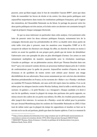 pouvoir,	
   ainsi	
   qu’Alain	
   Juppé,	
   dans	
   le	
   but	
   de	
   remodeler	
   l’ancien	
   RPR45,	
   ainsi	
   que	
   dans	
  
l’idée	
   de	
   rassembler	
   les	
   forces	
   de	
   droite	
   et	
   du	
   centre.	
   Ces	
   deux	
   partis	
   politiques	
   sont	
  
aujourd’hui	
  majoritaires	
  dans	
  toutes	
  les	
  institutions	
  politiques	
  françaises,	
  qu’il	
  s’agisse	
  
des	
   ministères,	
   de	
   l’Assemblée	
   Nationale	
   ou	
   du	
   Sénat.	
   Ce	
   partage	
   du	
   pouvoir	
   entre	
   les	
  
deux	
  partis	
  politiques	
  est	
  très	
  ancien,	
  et	
  la	
  lutte	
  entre	
  ces	
  derniers	
  est	
  constante	
  lorsqu’il	
  
s’agit	
  de	
  préparer	
  chaque	
  campagne	
  électorale.	
  	
  
	
  

Ce	
  qui	
  va	
  nous	
  intéresser	
  en	
  particulier	
  dans	
  cette	
  analyse,	
  c’est	
  justement	
  cette	
  

lutte	
   de	
   pouvoir	
   entre	
   les	
   deux	
   colosses	
   politiques	
   français,	
   notamment	
   lors	
   de	
   la	
  
campagne	
   électorale	
   pour	
   les	
   présidentielles	
   de	
   2012.	
   La	
   dualité	
   entre	
   deux	
   partis	
   de	
  
cette	
   taille	
   n’est	
   plus	
   à	
   prouver,	
   mais	
   les	
   manières	
   avec	
   lesquelles	
   l’UMP	
   et	
   le	
   PS	
  
essayent	
  de	
  séduire	
  les	
  électeurs	
  ont	
  changé.	
  En	
  effet,	
  on	
  cherche	
  de	
  moins	
  en	
  moins	
  à	
  
mettre	
   en	
   avant	
   les	
   qualités	
   de	
   son	
   propre	
   parti,	
   plutôt	
   que	
   de	
   tenter	
   de	
   déstabiliser	
  
l’adversaire	
   avec	
   une	
   panoplie	
   de	
   plus	
   en	
   plus	
   développée	
   d’armes.	
   Ces	
   armes	
   ce	
   sont	
  
notamment	
   multipliées	
   de	
   manière	
   exponentielle	
   avec	
   la	
   révolution	
   numérique.	
  
L’insulte	
   en	
   politique	
   	
   est	
   un	
   phénomène	
   ancien,	
   décrit	
   par	
   Thomas	
   Bouchet	
   dans	
   son	
  
livre46	
  qui	
  y	
  est	
  consacré	
  comme	
  devenu	
  un	
  processus	
  habituel	
  depuis	
  près	
  de	
  3	
  siècles	
  
de	
   confrontations	
   pour	
   la	
   quête	
   du	
   pouvoir.	
   Aujourd’hui	
   nombre	
   d’injures,	
   de	
   noms	
  
d’oiseaux	
   et	
   de	
   quolibets	
   de	
   toutes	
   sortes	
   sont	
   utilisés	
   pour	
   donner	
   une	
   image	
  
décrédibilisée	
   de	
   son	
   adversaire.	
   Nous	
   avons	
   notamment	
   pu	
   voir	
   cela	
   lors	
   des	
   dernières	
  
élections	
   présidentielles	
   en	
   France,	
   ou	
   les	
   surnoms	
   de	
   «	
  Babar	
  »	
   ou	
   «	
  Flamby	
  »	
   attribués	
  
au	
  candidat	
  PS	
  François	
  Hollande,	
  ont	
  sans	
  arrêt	
  été	
  repris	
  dans	
  les	
  médias.	
  Il	
  en	
  va	
  de	
  
même	
   pour	
   les	
   attaques	
   lancées	
   contre	
   Nicolas	
   Sarkozy,	
   dont	
   la	
   taille	
   a	
   mérité	
   plus	
   d’un	
  
surnom	
   «	
  le	
   gnôme	
  »,	
   «	
  le	
   petit	
   Nicolas	
  »	
   ou	
   «	
  Iznogoud	
  ».	
   Chaque	
   candidat	
   a	
   le	
   droit	
   à	
  
son	
   lot	
   de	
   quolibets,	
   venant	
   la	
   plupart	
   du	
   temps	
   des	
   partisans	
   des	
   partis	
   opposés,	
   ou	
  
mieux	
  encore	
  des	
  cadres	
  de	
  ces	
  partis	
  eux-­‐mêmes.	
  En	
  effet,	
  les	
  rivalités	
  peuvent	
  parfois	
  
aller	
   jusqu’à	
   être	
   internes	
  :	
   le	
   surnom	
   de	
   «	
  Flamby	
  »	
   avait	
   été	
   utilisé	
   pour	
   la	
   première	
  
fois	
  par	
  Arnaud	
  Montebourg	
  dans	
  les	
  couloirs	
  de	
  l’Assemblée	
  Nationale	
  en	
  2003.	
  Il	
  faut	
  
tout	
   de	
   même	
   noter	
   que	
   la	
   plupart	
   du	
   temps	
   les	
   oppositions	
   et	
   insultes	
   se	
   font	
   sur	
   le	
  
terrain	
  ou	
  le	
  ras	
  du	
  sol	
  partisan,	
  plutôt	
  que	
  dans	
  les	
  hautes	
  sphères.	
  C’est	
  à	
  ce	
  moment	
  là	
  
	
  	
  	
  	
  	
  	
  	
  	
  	
  	
  	
  	
  	
  	
  	
  	
  	
  	
  	
  	
  	
  	
  	
  	
  	
  	
  	
  	
  	
  	
  	
  	
  	
  	
  	
  	
  	
  	
  	
  	
  	
  	
  	
  	
  	
  	
  	
  	
  	
  	
  	
  	
  	
  	
  	
  	
  
45	
  http://www.atlantico.fr/rdvinvite/crise-­‐ump-­‐creation-­‐rpr-­‐et-­‐udf-­‐fronde-­‐souverainistes-­‐et-­‐
renovateurs-­‐unions-­‐et-­‐scissions-­‐droite-­‐1976-­‐2012-­‐ifop-­‐jerome-­‐fourquet-­‐580147.html	
  
46	
  BOUCHET	
  Thomas,	
  Noms	
  d'oiseaux:	
  L'insulte	
  en	
  politique	
  de	
  la	
  Restauration	
  à	
  nos	
  jours,	
  
Editions	
  Stock,	
  Paris,	
  2010	
  	
  

	
  
	
  

27	
  

 