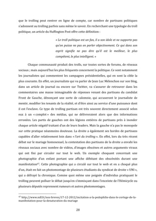 que	
   le	
   trolling	
   peut	
   rentrer	
   en	
   ligne	
   de	
   compte,	
   car	
   nombre	
   de	
   partisans	
   politiques	
  
s’adonnent	
  au	
  trolling	
  parfois	
  sans	
  même	
  le	
  savoir.	
  En	
  recherchant	
  une	
  typologie	
  du	
  troll	
  
politique,	
  un	
  article	
  du	
  Huffington	
  Post	
  offre	
  cette	
  définition	
  :	
  
«	
  Le	
  troll	
  politique	
  est	
  un	
  fan,	
  il	
  a	
  son	
  idole	
  et	
  ne	
  supporte	
  pas	
  
qu’on	
   puisse	
   ne	
   pas	
   en	
   parler	
   objectivement.	
   Ce	
   qui	
   dans	
   son	
  
esprit	
   signifie	
   ne	
   pas	
   dire	
   qu’il	
   est	
   le	
   meilleur,	
   le	
   plus	
  
compétent,	
  le	
  plus	
  intelligent.	
  »	
  
	
  

Chaque	
  communauté	
  produit	
  des	
  trolls,	
  sur	
  toutes	
  sortes	
  de	
  forums,	
  de	
  réseaux	
  

sociaux	
  ;	
  mais	
  aujourd’hui	
  les	
  plus	
  fréquents	
  concernent	
  la	
  politique.	
  Ce	
  sont	
  notamment	
  
les	
   journalistes	
   qui	
   commentent	
   les	
   campagnes	
   présidentielles,	
   qui	
   en	
   sont	
   la	
   cible	
   la	
  
plus	
   courante.	
   En	
   effet,	
   un	
   journaliste	
   qui	
   va	
   parler	
   de	
   Jean	
   Luc	
   Mélenchon	
   sur	
   son	
   blog,	
  
dans	
   un	
   article	
   de	
   journal	
   ou	
   encore	
   sur	
   Twitter,	
   va	
   s’assurer	
   de	
   retrouver	
   dans	
   les	
  
commentaires	
   une	
   masse	
   inimaginable	
   de	
   réponses	
   venant	
   des	
   partisans	
   du	
   candidat	
  
Front	
   de	
   Gauche,	
   dénonçant	
   une	
   sorte	
   de	
   calomnie,	
   qui	
   accuseront	
   le	
   journaliste	
   de	
  
mentir,	
  modifier	
  les	
  tenants	
  de	
  la	
  réalité,	
  et	
  d’être	
  ainsi	
  au	
  service	
  d’une	
  puissance	
  dont	
  
il	
   est	
   l’esclave.	
   Ce	
   type	
   de	
   trolling	
   partisan	
   est	
   très	
   souvent	
   directement	
   associé	
   selon	
  
eux	
   à	
   un	
   «	
  complot	
  »	
   des	
   médias,	
   qui	
   ne	
   délivreraient	
   alors	
   que	
   des	
   informations	
  
erronées.	
   Les	
   partis	
   de	
   gauches	
   ont	
   des	
   légions	
   entières	
   de	
   partisans	
   près	
   à	
   inonder	
  
chaque	
  article	
  négatif	
  traitant	
  d’un	
  de	
  leurs	
  leaders.	
  Mais	
  la	
  gauche	
  n’a	
  pas	
  le	
  monopole	
  
sur	
   cette	
   pratique	
   néanmoins	
   douteuse.	
   La	
   droite	
   a	
   également	
   ses	
   hordes	
   de	
   partisans	
  
capables	
   d’aller	
   relativement	
   loin	
   dans	
   «	
  l’art	
  du	
  trolling	
  ».	
   En	
   effet,	
   lors	
   du	
   très	
   récent	
  
débat	
  sur	
  le	
  mariage	
  homosexuel,	
  la	
  contestation	
  des	
  partisans	
  de	
  la	
  droite	
  a	
  envahi	
  les	
  
réseaux	
  sociaux	
  avec	
  nombre	
  de	
  vidéos,	
  d’images	
  obscènes	
  et	
  autres	
  arguments	
  viraux	
  
qui	
   ont	
   fini	
   par	
   circuler	
   sur	
   tout	
   le	
   web.	
   Un	
   exemple	
   choquant	
   concernait	
   une	
  
photographie	
   d’un	
   enfant	
   portant	
   une	
   affiche	
   débitant	
   des	
   obscénités	
   durant	
   une	
  
manifestation47.	
   Cette	
   photographie	
   qui	
   a	
   circulé	
   sur	
   tout	
   le	
   web	
   et	
   en	
   a	
   choqué	
   plus	
  
d’un,	
   était	
   en	
   fait	
   un	
   photomontage	
   de	
   plusieurs	
   étudiants	
   du	
   syndicat	
   de	
   droite	
   «	
  UNI	
  »,	
  
qui	
   a	
   défrayé	
   la	
   chronique.	
   Comme	
   quoi	
   même	
   une	
   poignée	
   d’individus	
   pratiquant	
   le	
  
trolling	
  peuvent	
  polluer	
  le	
  débat	
  jusqu’en	
  s’immisçant	
  dans	
  l’enceinte	
  de	
  l’Hémicycle	
  ou	
  
plusieurs	
  députés	
  reprennent	
  rumeurs	
  et	
  autres	
  photomontages.	
  	
  
	
  	
  	
  	
  	
  	
  	
  	
  	
  	
  	
  	
  	
  	
  	
  	
  	
  	
  	
  	
  	
  	
  	
  	
  	
  	
  	
  	
  	
  	
  	
  	
  	
  	
  	
  	
  	
  	
  	
  	
  	
  	
  	
  	
  	
  	
  	
  	
  	
  	
  	
  	
  	
  	
  	
  	
  
47	
  http://www.ndf.fr/nos-­‐breves/17-­‐12-­‐2012/incitation-­‐a-­‐la-­‐pedophilie-­‐dans-­‐le-­‐cortege-­‐de-­‐la-­‐
manifestation-­‐pour-­‐la-­‐denaturation-­‐du-­‐mariage	
  

	
  

28	
  

 