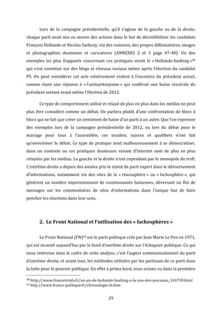  

Lors	
   de	
   la	
   campagne	
   présidentielle,	
   qu’il	
   s’agisse	
   de	
   la	
   gauche	
   ou	
   de	
   la	
   droite,	
  

chaque	
  parti	
  avait	
  mis	
  en	
  œuvre	
  des	
  actions	
  dans	
  le	
  but	
  de	
  décrédibiliser	
  les	
  candidats	
  
François	
  Hollande	
  et	
  Nicolas	
  Sarkozy,	
  via	
  des	
  rumeurs,	
  des	
  propos	
  diffamatoires,	
  images	
  
et	
   photographies	
   douteuses	
   et	
   caricatures	
   (ANNEXES	
   2	
   et	
   3	
   page	
   47-­‐48).	
   Un	
   des	
  
exemples	
   les	
   plus	
   frappants	
   concernant	
   ces	
   pratiques	
   serait	
   le	
   «	
  Hollande-­‐bashing	
  »48	
  
qui	
   s’est	
   constitué	
   sur	
   des	
   blogs	
   et	
   réseaux	
   sociaux	
   même	
   après	
   l’élection	
   du	
   candidat	
  
PS.	
   On	
   peut	
   considérer	
   cet	
   acte	
   relativement	
   violent	
   à	
   l’encontre	
   du	
   président	
   actuel,	
  
comme	
   étant	
   une	
   réponse	
   à	
   «	
  l’antisarkozysme	
  »	
   qui	
   conférait	
   une	
   haine	
   viscérale	
   du	
  
président	
  sortant	
  avant	
  même	
  l’élection	
  de	
  2012.	
  	
  
	
  

Ce	
  type	
  de	
  comportement	
  utilisé	
  et	
  relayé	
  de	
  plus	
  en	
  plus	
  dans	
  les	
  médias	
  ne	
  peut	
  

plus	
   être	
   considéré	
   comme	
   un	
   débat.	
   On	
   parlera	
   plutôt	
   d’une	
   confrontation	
   de	
   blocs	
   à	
  
blocs	
  qui	
  ne	
  fait	
  que	
  créer	
  un	
  sentiment	
  de	
  haine	
  d’un	
  parti	
  à	
  un	
  autre.	
  Que	
  l’on	
  reprenne	
  
des	
   exemples	
   lors	
   de	
   la	
   campagne	
   présidentielle	
   de	
   2012,	
   ou	
   lors	
   du	
   débat	
   pour	
   le	
  
mariage	
   pour	
   tous	
   à	
   l’assemblée,	
   ces	
   insultes,	
   injures	
   et	
   quolibets	
   n’ont	
   fait	
  
qu’envenimer	
   le	
   débat.	
   Ce	
   type	
   de	
   pratique	
   tend	
   malheureusement	
   à	
   se	
   démocratiser,	
  
dans	
   un	
   contexte	
   ou	
   ces	
   pratiques	
   douteuses	
   venant	
   d’Internet	
   sont	
   de	
   plus	
   en	
   plus	
  
relayées	
  par	
  les	
  médias.	
  La	
  gauche	
  et	
  la	
  droite	
  n’ont	
  cependant	
  pas	
  le	
  monopole	
  du	
  troll.	
  
L’extrême-­‐droite	
  a	
  depuis	
  des	
  années	
  pris	
  le	
  statut	
  de	
  parti	
  expert	
  dans	
  le	
  détournement	
  
d’informations,	
   notamment	
   via	
   des	
   sites	
   de	
   la	
   «	
  réacosphère	
  »	
   ou	
   «	
  fachosphère	
  »,	
   qui	
  
génèrent	
   un	
   nombre	
   impressionnant	
   de	
   communautés	
   haineuses,	
   déversant	
   un	
   flot	
   de	
  
messages	
   sur	
   les	
   commentaires	
   de	
   sites	
   d’informations	
   dans	
   l’unique	
   but	
   de	
   faire	
  
pencher	
  les	
  réactions	
  dans	
  leur	
  sens.	
  	
  
	
  

2. Le	
  Front	
  National	
  et	
  l’utilisation	
  des	
  «	
  fachosphères	
  »	
  
	
  

Le	
  Front	
  National	
  (FN)49	
  est	
  le	
  parti	
  politique	
  crée	
  par	
  Jean	
  Marie	
  Le	
  Pen	
  en	
  1971,	
  

qui	
   est	
   incarné	
   aujourd’hui	
   par	
   le	
   bord	
   d’extrême	
   droite	
   sur	
   l’échiquier	
   politique.	
   Ce	
   qui	
  
nous	
  intéresse	
  dans	
  le	
  cadre	
  de	
  cette	
  analyse,	
  c’est	
  l’aspect	
  communicationnel	
  du	
  parti	
  
d’extrême	
  droite,	
  et	
  avant	
  tout,	
  les	
  méthodes	
  utilisées	
  par	
  les	
  partisans	
  de	
  ce	
  parti	
  dans	
  
la	
  lutte	
  pour	
  le	
  pouvoir	
  politique.	
  En	
  effet	
  à	
  prima	
  bord,	
  nous	
  avions	
  vu	
  dans	
  la	
  première	
  
	
  	
  	
  	
  	
  	
  	
  	
  	
  	
  	
  	
  	
  	
  	
  	
  	
  	
  	
  	
  	
  	
  	
  	
  	
  	
  	
  	
  	
  	
  	
  	
  	
  	
  	
  	
  	
  	
  	
  	
  	
  	
  	
  	
  	
  	
  	
  	
  	
  	
  	
  	
  	
  	
  	
  	
  
48	
  http://www.francetvinfo.fr/un-­‐an-­‐de-­‐hollande-­‐bashing-­‐a-­‐la-­‐une-­‐des-­‐journaux_316739.html	
  
49	
  http://www.france-­‐politique.fr/chronologie-­‐fn.htm	
  

	
  

29	
  

 