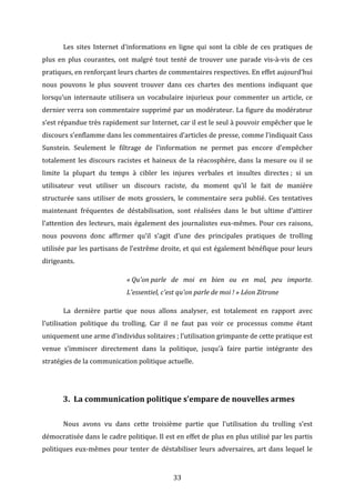  

Les	
   sites	
   Internet	
   d’informations	
   en	
   ligne	
   qui	
   sont	
   la	
   cible	
   de	
   ces	
   pratiques	
   de	
  

plus	
   en	
   plus	
   courantes,	
   ont	
   malgré	
   tout	
   tenté	
   de	
   trouver	
   une	
   parade	
   vis-­‐à-­‐vis	
   de	
   ces	
  
pratiques,	
  en	
  renforçant	
  leurs	
  chartes	
  de	
  commentaires	
  respectives.	
  En	
  effet	
  aujourd’hui	
  
nous	
   pouvons	
   le	
   plus	
   souvent	
   trouver	
   dans	
   ces	
   chartes	
   des	
   mentions	
   indiquant	
   que	
  
lorsqu’un	
   internaute	
   utilisera	
   un	
   vocabulaire	
   injurieux	
   pour	
   commenter	
   un	
   article,	
   ce	
  
dernier	
  verra	
  son	
  commentaire	
  supprimé	
  par	
  un	
  modérateur.	
  La	
  figure	
  du	
  modérateur	
  
s’est	
   répandue	
   très	
   rapidement	
   sur	
   Internet,	
   car	
   il	
   est	
   le	
   seul	
   à	
   pouvoir	
   empêcher	
   que	
   le	
  
discours	
   s’enflamme	
   dans	
   les	
   commentaires	
   d’articles	
   de	
   presse,	
   comme	
   l’indiquait	
   Cass	
  
Sunstein.	
   Seulement	
   le	
   filtrage	
   de	
   l’information	
   ne	
   permet	
   pas	
   encore	
   d’empêcher	
  
totalement	
   les	
   discours	
   racistes	
   et	
   haineux	
   de	
   la	
   réacosphère,	
   dans	
   la	
   mesure	
   ou	
   il	
   se	
  
limite	
   la	
   plupart	
   du	
   temps	
   à	
   cibler	
   les	
   injures	
   verbales	
   et	
   insultes	
   directes	
  ;	
   si	
   un	
  
utilisateur	
   veut	
   utiliser	
   un	
   discours	
   raciste,	
   du	
   moment	
   qu’il	
   le	
   fait	
   de	
   manière	
  
structurée	
   sans	
   utiliser	
   de	
   mots	
   grossiers,	
   le	
   commentaire	
   sera	
   publié.	
   Ces	
   tentatives	
  
maintenant	
   fréquentes	
   de	
   déstabilisation,	
   sont	
   réalisées	
   dans	
   le	
   but	
   ultime	
   d’attirer	
  
l’attention	
   des	
   lecteurs,	
   mais	
   également	
   des	
   journalistes	
   eux-­‐mêmes.	
   Pour	
   ces	
   raisons,	
  
nous	
   pouvons	
   donc	
   affirmer	
   qu’il	
   s’agit	
   d’une	
   des	
   principales	
   pratiques	
   de	
   trolling	
  
utilisée	
  par	
  les	
  partisans	
  de	
  l’extrême	
  droite,	
  et	
  qui	
  est	
  également	
  bénéfique	
  pour	
  leurs	
  
dirigeants.	
  	
  
«	
  Qu'on	
  parle	
   de	
   moi	
   en	
   bien	
   ou	
   en	
   mal,	
   peu	
   importe.	
  
L'essentiel,	
  c'est	
  qu'on	
  parle	
  de	
  moi	
  !	
  »	
  Léon	
  Zitrone	
  
	
  

La	
   dernière	
   partie	
   que	
   nous	
   allons	
   analyser,	
   est	
   totalement	
   en	
   rapport	
   avec	
  

l’utilisation	
   politique	
   du	
   trolling.	
   Car	
   il	
   ne	
   faut	
   pas	
   voir	
   ce	
   processus	
   comme	
   étant	
  
uniquement	
  une	
  arme	
  d’individus	
  solitaires	
  ;	
  l’utilisation	
  grimpante	
  de	
  cette	
  pratique	
  est	
  
venue	
   s’immiscer	
   directement	
   dans	
   la	
   politique,	
   jusqu’à	
   faire	
   partie	
   intégrante	
   des	
  
stratégies	
  de	
  la	
  communication	
  politique	
  actuelle.	
  	
  
	
  

	
  

3. La	
  communication	
  politique	
  s’empare	
  de	
  nouvelles	
  armes	
  
	
  

Nous	
   avons	
   vu	
   dans	
   cette	
   troisième	
   partie	
   que	
   l’utilisation	
   du	
   trolling	
   s’est	
  

démocratisée	
  dans	
  le	
  cadre	
  politique.	
  Il	
  est	
  en	
  effet	
  de	
  plus	
  en	
  plus	
  utilisé	
  par	
  les	
  partis	
  
politiques	
   eux-­‐mêmes	
   pour	
   tenter	
   de	
   déstabiliser	
   leurs	
   adversaires,	
   art	
   dans	
   lequel	
   le	
  

	
  

33	
  

 