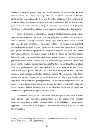 l’intérieur	
   a	
   proféré	
   à	
   plusieurs	
   reprises,	
   ont	
   été	
   identifiés	
   par	
   les	
   cadres	
   du	
   FN	
   eux-­‐
mêmes,	
   comme	
   une	
   tentative	
   de	
   récupération	
   de	
   leur	
   propre	
   électorat.	
   La	
   dernière	
  
utilité	
   que	
   l’on	
   pourrait	
   accorder	
   à	
   cet	
   acte	
   de	
   trolling	
   politique,	
   c’est	
   la	
   possibilité	
   de	
  
tester	
   une	
   idée	
  :	
   si	
   un	
   homme	
   politique	
   envoi	
   de	
   lui-­‐même	
   une	
   idée	
   qu’il	
   fera	
   passer	
  
pour	
   personnelle	
   dans	
   les	
   médias,	
   cela	
   peut	
   permettre	
   au	
   gouvernement	
   de	
   jauger	
   la	
  
réaction	
  de	
  l’opinion	
  publique,	
  et	
  ainsi	
  de	
  poursuivre	
  ou	
  non	
  la	
  piste	
  dont	
  il	
  est	
  question.	
  	
  
	
  

Nombre	
  d’exemples	
  confirment	
  donc	
  qu’aujourd’hui	
  la	
  communication	
  politique	
  

peut	
   être	
   utilisée	
   comme	
   une	
   arme	
   pour,	
   pas	
   seulement	
   déstabiliser	
   son	
   adversaire,	
  
mais	
  aussi	
  tester	
  l’opinion	
  publique	
  sur	
  certains	
  sujets.	
  Cette	
  tendance	
  trouve	
  d’autant	
  
plus	
   son	
   écho	
   dans	
   l’intérêt	
   que	
   les	
   médias	
   portent	
   à	
   ces	
   informations,	
   qualifiant	
  
certains	
  hommes	
  politiques	
  comme	
  «	
  bons	
  clients	
  ».	
  Cette	
  tendance	
  se	
  confirme	
  d’autant	
  
plus	
   qu’avec	
   les	
   médias	
   «	
  people	
  »,	
   les	
   hommes	
   et	
   femmes	
   politiques	
   sont	
   traités	
  
différemment.	
   On	
   peut	
   notamment	
   imager	
   ce	
   fait	
   avec	
   l’affaire	
   du	
   Tweet58	
  de	
   Valérie	
  
Trierweiler,	
   qui	
   a	
   crée	
   une	
   polémique	
   enflammée	
   alors	
   qu’elle	
   venait	
   à	
   peine	
   de	
   devenir	
  
première	
  dame	
  de	
  France.	
  	
  En	
  effet,	
  elle	
  avait	
  alors	
  encouragé	
  un	
  candidat	
  PS	
  dissident	
  
en	
  lice	
  pour	
  les	
  élections	
  législatives	
  en	
  Charente	
  Maritime,	
  opposé	
  à	
  Ségolène	
  Royal	
  qui	
  
n’est	
   autre	
   que	
   l’ex-­‐femme	
   de	
   François	
   Hollande.	
   Ce	
   qui	
   est	
   à	
   retenir	
   de	
   cette	
   affaire,	
  
c’est	
   le	
   fait	
   que	
   la	
   plupart	
   des	
   journaux	
   à	
   tendance	
   politiques	
   ont	
   tenu	
   des	
   unes	
  
similaires	
  à	
  des	
  journaux	
  peoples	
  tels	
  que	
  Closer	
  ou	
  Gala.	
  Alors	
  même	
  que	
  cette	
  affaire	
  
prenait	
   une	
   ampleur	
   démesurée,	
   on	
   parlait	
   bien	
   plus	
   de	
   celle	
   ci	
   que	
   des	
   élections	
  
législatives	
   elles-­‐mêmes	
   alors	
   que	
   la	
   position	
   de	
   l’UMP	
   sur	
   l’échiquier	
   politique	
   suscitait	
  
nombre	
   de	
   questionnements,	
   notamment	
   lorsque	
   certaines	
   personnalités	
   telles	
   que	
  
Nadine	
   Morano,	
   Nathalie	
   Kosciusko-­‐Morizet	
   ou	
   Christian	
   Estrosi	
   ont	
   fait	
   appel	
   aux	
  
électeurs	
  du	
  FN	
  pour	
  faire	
  barrage	
  au	
  Parti	
  Socialiste.	
  	
  
	
  

Pour	
   conclure	
   l’analyse	
   de	
   la	
   communication	
   politique	
   actuelle,	
   nous	
   pouvons	
  

donc	
   affirmer	
   sans	
   mauvaises	
   présomptions	
   que	
   le	
   trolling	
   s’est	
   immiscé	
  
progressivement	
   dans	
   la	
   sphère	
   politique.	
   Même	
   si	
   les	
   individus	
   en	
   faisant	
   usage	
  
appellent	
   à	
   la	
   simple	
   erreur	
   de	
   langage,	
   le	
   constat	
   est	
   clair	
   lorsqu’il	
   s’agit	
   d’y	
   voir	
   des	
  
fins	
  stratégiques.	
  	
  
	
  
	
  	
  	
  	
  	
  	
  	
  	
  	
  	
  	
  	
  	
  	
  	
  	
  	
  	
  	
  	
  	
  	
  	
  	
  	
  	
  	
  	
  	
  	
  	
  	
  	
  	
  	
  	
  	
  	
  	
  	
  	
  	
  	
  	
  	
  	
  	
  	
  	
  	
  	
  	
  	
  	
  	
  	
  
58	
  http://www.lemonde.fr/politique/article/2012/06/12/valerie-­‐trierweiler-­‐encourage-­‐

falorni-­‐contre-­‐royal_1716981_823448.html	
  

	
  

36	
  

 