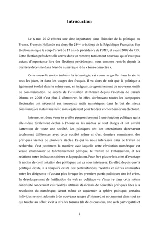 Introduction	
  
	
  
	
  

Le	
   6	
   mai	
   2012	
   restera	
   une	
   date	
   importante	
   dans	
   l’histoire	
   de	
   la	
   politique	
   en	
  

France.	
  François	
  Hollande	
  est	
  alors	
  élu	
  24ème	
  président	
  de	
  la	
  République	
  Française.	
  Son	
  
élection	
  marque	
  le	
  coup	
  d’arrêt	
  de	
  17	
  ans	
  de	
  présidence	
  de	
  l’UMP,	
  et	
  avant	
  2002	
  du	
  RPR.	
  
Cette	
  élection	
  présidentielle	
  arrive	
  dans	
  un	
  contexte	
  totalement	
  nouveau,	
  qui	
  n’avait	
  pas	
  
autant	
   d’importance	
   lors	
   des	
   élections	
   précédentes	
  :	
   nous	
   sommes	
   rentrés	
   depuis	
   la	
  
dernière	
  décennie	
  dans	
  l’ère	
  du	
  numérique	
  et	
  du	
  «	
  tous-­‐connectés	
  ».	
  	
  
	
  

Cette	
  nouvelle	
  notion	
  incluant	
  la	
  technologie,	
  est	
  venue	
  se	
  greffer	
  dans	
  la	
  vie	
  de	
  

tous	
   les	
   jours,	
   et	
   dans	
   les	
   usages	
   des	
   français.	
   Il	
   va	
   alors	
   de	
   soit	
   que	
   la	
   politique	
   a	
  
également	
  évolué	
  dans	
  le	
  même	
  sens,	
  en	
  intégrant	
  progressivement	
  de	
  nouveaux	
  outils	
  
de	
   communication.	
   Le	
   succès	
   de	
   l’utilisation	
   d’Internet	
   depuis	
   l’élection	
   de	
   Barack	
  
Obama	
   en	
   2008	
   n’est	
   plus	
   à	
   démontrer.	
   En	
   effet,	
   dorénavant	
   toutes	
   les	
   campagnes	
  
électorales	
   ont	
   nécessité	
   ces	
   nouveaux	
   outils	
   numériques	
   dans	
   le	
   but	
   de	
   mieux	
  
communiquer	
  instantanément,	
  mais	
  également	
  pour	
  fédérer	
  et	
  coordonner	
  un	
  électorat.	
  	
  
	
  

Internet	
  est	
  donc	
  venu	
  se	
  greffer	
  progressivement	
  à	
  une	
  fonction	
  politique	
  qui	
  a	
  

elle-­‐même	
   totalement	
   évolué	
   à	
   l’heure	
   ou	
   les	
   médias	
   se	
   sont	
   élargis	
   et	
   ont	
   envahi	
  
l’attention	
   de	
   toute	
   une	
   société.	
   Les	
   politiques	
   ont	
   des	
   interactions	
   dorénavant	
  
totalement	
   différentes	
   avec	
   cette	
   société,	
   même	
   si	
   c’est	
   derniers	
   connaissent	
   des	
  
pratiques	
   vieilles	
   de	
   plusieurs	
   siècles.	
   Ce	
   qui	
   va	
   nous	
   intéresser	
   dans	
   ce	
   travail	
   de	
  
recherche,	
   c’est	
   justement	
   la	
   manière	
   avec	
   laquelle	
   cette	
   révolution	
   numérique	
   est	
  
venue	
   chambouler	
   le	
   fonctionnement	
   politique,	
   le	
   transit	
   de	
   l’information,	
   et	
   les	
  
relations	
  entre	
  les	
  hautes	
  sphères	
  et	
  la	
  population.	
  Pour	
  être	
  plus	
  précis,	
  c’est	
  d’avantage	
  
la	
  notion	
  de	
  confrontation	
  des	
  politiques	
  qui	
  va	
  nous	
  intéresser.	
  En	
  effet,	
  depuis	
  que	
  la	
  
politique	
   existe,	
   il	
   a	
   toujours	
   existé	
   des	
   confrontations,	
   rivalités	
   et	
   autres	
   animosités	
  
entre	
  les	
  dirigeants	
  ;	
   d’autant	
   plus	
   lorsque	
  les	
  premiers	
  partis	
  politiques	
  ont	
  été	
  crées.	
  
Le	
   développement	
   de	
   l’utilisation	
   du	
   web	
   en	
   politique	
   va	
   s’inscrire	
   dans	
   cette	
   même	
  
continuité	
  concernant	
  ces	
  rivalités,	
  utilisant	
  désormais	
  de	
  nouvelles	
  pratiques	
  liées	
  à	
  la	
  
révolution	
   du	
   numérique.	
   Avant	
   même	
   de	
   concerner	
   la	
   sphère	
   politique,	
   certains	
  
individus	
  se	
  sont	
  adonnés	
  à	
  de	
  nouveaux	
  usages	
  d’Internet,	
  et	
  notamment	
  dans	
  tout	
  ce	
  
qui	
  touche	
  au	
  débat,	
  c’est	
  à	
  dire	
  les	
  forums,	
  fils	
  de	
  discussions,	
  site	
  web	
  participatifs	
  et	
  
	
  

1	
  

 