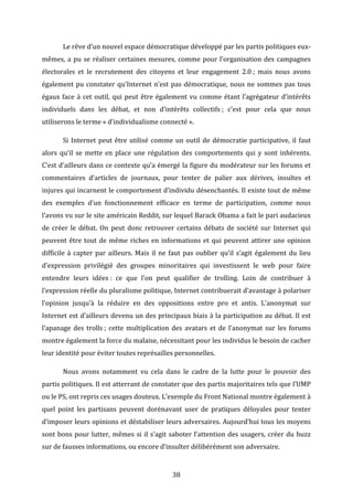  

Le	
  rêve	
  d’un	
  nouvel	
  espace	
  démocratique	
  développé	
  par	
  les	
  partis	
  politiques	
  eux-­‐

mêmes,	
   a	
   pu	
   se	
   réaliser	
   certaines	
   mesures,	
   comme	
   pour	
   l’organisation	
   des	
   campagnes	
  
électorales	
   et	
   le	
   recrutement	
   des	
   citoyens	
   et	
   leur	
   engagement	
   2.0	
  ;	
   mais	
   nous	
   avons	
  
également	
   pu	
   constater	
   qu’Internet	
   n’est	
   pas	
   démocratique,	
   nous	
   ne	
   sommes	
   pas	
   tous	
  
égaux	
   face	
   à	
   cet	
   outil,	
   qui	
   peut	
   être	
   également	
   vu	
   comme	
   étant	
   l’agrégateur	
   d’intérêts	
  
individuels	
   dans	
   les	
   débat,	
   et	
   non	
   d’intérêts	
   collectifs	
  ;	
   c’est	
   pour	
   cela	
   que	
   nous	
  
utiliserons	
  le	
  terme	
  «	
  d’individualisme	
  connecté	
  ».	
  	
  
	
  

Si	
   Internet	
   peut	
   être	
   utilisé	
   comme	
   un	
   outil	
   de	
   démocratie	
   participative,	
   il	
   faut	
  

alors	
   qu’il	
   se	
   mette	
   en	
   place	
   une	
   régulation	
   des	
   comportements	
   qui	
   y	
   sont	
   inhérents.	
  
C’est	
  d’ailleurs	
  dans	
  ce	
  contexte	
  qu’a	
  émergé	
  la	
  figure	
  du	
  modérateur	
  sur	
  les	
  forums	
  et	
  
commentaires	
   d’articles	
   de	
   journaux,	
   pour	
   tenter	
   de	
   palier	
   aux	
   dérives,	
   insultes	
   et	
  
injures	
  qui	
  incarnent	
  le	
  comportement	
  d’individu	
  désenchantés.	
  Il	
  existe	
  tout	
  de	
  même	
  
des	
   exemples	
   d’un	
   fonctionnement	
   efficace	
   en	
   terme	
   de	
   participation,	
   comme	
   nous	
  
l’avons	
  vu	
  sur	
  le	
  site	
  américain	
  Reddit,	
  sur	
  lequel	
  Barack	
  Obama	
  a	
  fait	
  le	
  pari	
  audacieux	
  
de	
   créer	
   le	
   débat.	
   On	
   peut	
   donc	
   retrouver	
   certains	
   débats	
   de	
   société	
   sur	
   Internet	
   qui	
  
peuvent	
   être	
   tout	
   de	
   même	
   riches	
   en	
   informations	
   et	
   qui	
   peuvent	
   attirer	
   une	
   opinion	
  
difficile	
   à	
   capter	
   par	
   ailleurs.	
   Mais	
   il	
   ne	
   faut	
   pas	
   oublier	
   qu’il	
   s’agit	
   également	
   du	
   lieu	
  
d’expression	
   privilégié	
   des	
   groupes	
   minoritaires	
   qui	
   investissent	
   le	
   web	
   pour	
   faire	
  
entendre	
   leurs	
   idées	
  :	
   ce	
   que	
   l’on	
   peut	
   qualifier	
   de	
   trolling.	
   Loin	
   de	
   contribuer	
   à	
  
l’expression	
   réelle	
   du	
   pluralisme	
   politique,	
   Internet	
   contribuerait	
   d’avantage	
   à	
   polariser	
  
l’opinion	
   jusqu’à	
   la	
   réduire	
   en	
   des	
   oppositions	
   entre	
   pro	
   et	
   antis.	
   L’anonymat	
   sur	
  
Internet	
  est	
  d’ailleurs	
  devenu	
  un	
  des	
  principaux	
  biais	
  à	
  la	
  participation	
  au	
  débat.	
  Il	
  est	
  
l’apanage	
   des	
   trolls	
  ;	
   cette	
   multiplication	
   des	
   avatars	
   et	
   de	
   l’anonymat	
   sur	
   les	
   forums	
  
montre	
  également	
  la	
  force	
  du	
  malaise,	
  nécessitant	
  pour	
  les	
  individus	
  le	
  besoin	
  de	
  cacher	
  
leur	
  identité	
  pour	
  éviter	
  toutes	
  représailles	
  personnelles.	
  	
  	
  
	
  

Nous	
   avons	
   notamment	
   vu	
   cela	
   dans	
   le	
   cadre	
   de	
   la	
   lutte	
   pour	
   le	
   pouvoir	
   des	
  

partis	
  politiques.	
  Il	
  est	
  atterrant	
  de	
  constater	
  que	
  des	
  partis	
  majoritaires	
  tels	
  que	
  l’UMP	
  
ou	
  le	
  PS,	
  ont	
  repris	
  ces	
  usages	
  douteux.	
  L’exemple	
  du	
  Front	
  National	
  montre	
  également	
  à	
  
quel	
   point	
   les	
   partisans	
   peuvent	
   dorénavant	
   user	
   de	
   pratiques	
   déloyales	
   pour	
   tenter	
  
d’imposer	
  leurs	
  opinions	
  et	
  déstabiliser	
  leurs	
  adversaires.	
  Aujourd’hui	
  tous	
  les	
  moyens	
  
sont	
   bons	
   pour	
   lutter,	
   mêmes	
   si	
   il	
   s’agit	
   saboter	
   l’attention	
   des	
   usagers,	
   créer	
   du	
   buzz	
  
sur	
  de	
  fausses	
  informations,	
  ou	
  encore	
  d’insulter	
  délibérément	
  son	
  adversaire.	
  	
  

	
  

38	
  

 