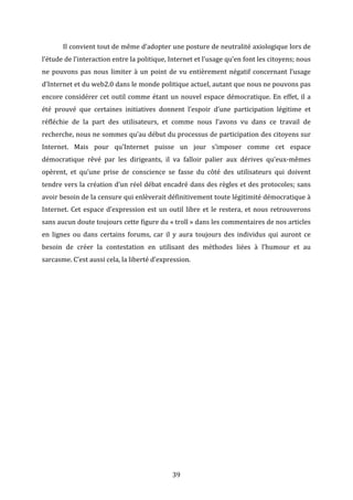  

Il	
   convient	
   tout	
   de	
   même	
   d’adopter	
   une	
   posture	
   de	
   neutralité	
   axiologique	
   lors	
   de	
  

l’étude	
  de	
  l’interaction	
  entre	
  la	
  politique,	
  Internet	
  et	
  l’usage	
  qu’en	
  font	
  les	
  citoyens;	
  nous	
  
ne	
   pouvons	
   pas	
   nous	
   limiter	
   à	
   un	
   point	
   de	
   vu	
   entièrement	
   négatif	
   concernant	
   l’usage	
  
d’Internet	
  et	
  du	
  web2.0	
  dans	
  le	
  monde	
  politique	
  actuel,	
  autant	
  que	
  nous	
  ne	
  pouvons	
  pas	
  
encore	
   considérer	
   cet	
   outil	
   comme	
   étant	
   un	
   nouvel	
   espace	
   démocratique.	
   En	
   effet,	
   il	
   a	
  
été	
   prouvé	
   que	
   certaines	
   initiatives	
   donnent	
   l’espoir	
   d’une	
   participation	
   légitime	
   et	
  
réfléchie	
   de	
   la	
   part	
   des	
   utilisateurs,	
   et	
   comme	
   nous	
   l’avons	
   vu	
   dans	
   ce	
   travail	
   de	
  
recherche,	
  nous	
  ne	
  sommes	
  qu’au	
  début	
  du	
  processus	
  de	
  participation	
  des	
  citoyens	
  sur	
  
Internet.	
   Mais	
   pour	
   qu’Internet	
   puisse	
   un	
   jour	
   s’imposer	
   comme	
   cet	
   espace	
  
démocratique	
   rêvé	
   par	
   les	
   dirigeants,	
   il	
   va	
   falloir	
   palier	
   aux	
   dérives	
   qu’eux-­‐mêmes	
  
opèrent,	
   et	
   qu’une	
   prise	
   de	
   conscience	
   se	
   fasse	
   du	
   côté	
   des	
   utilisateurs	
   qui	
   doivent	
  
tendre	
  vers	
  la	
  création	
  d’un	
  réel	
  débat	
  encadré	
  dans	
  des	
  règles	
  et	
  des	
  protocoles;	
  sans	
  
avoir	
   besoin	
   de	
   la	
   censure	
   qui	
   enlèverait	
   définitivement	
   toute	
   légitimité	
   démocratique	
   à	
  
Internet.	
   Cet	
   espace	
   d’expression	
   est	
   un	
   outil	
   libre	
   et	
   le	
   restera,	
   et	
   nous	
   retrouverons	
  
sans	
  aucun	
  doute	
  toujours	
  cette	
  figure	
  du	
  «	
  troll	
  »	
  dans	
  les	
  commentaires	
  de	
  nos	
  articles	
  
en	
   lignes	
   ou	
   dans	
   certains	
   forums,	
   car	
   il	
   y	
   aura	
   toujours	
   des	
   individus	
   qui	
   auront	
   ce	
  
besoin	
   de	
   créer	
   la	
   contestation	
   en	
   utilisant	
   des	
   méthodes	
   liées	
   à	
   l’humour	
   et	
   au	
  
sarcasme.	
  C’est	
  aussi	
  cela,	
  la	
  liberté	
  d’expression.	
  	
  
	
  
	
  
	
  
	
  
	
  
	
  
	
  
	
  
	
  
	
  

	
  

39	
  

 