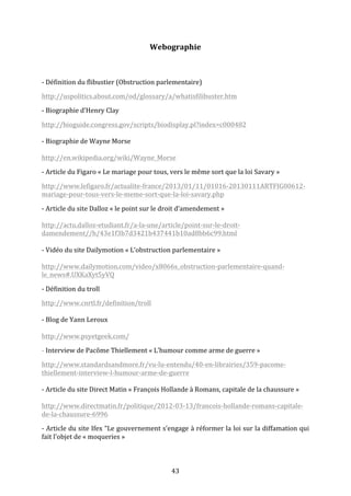 Webographie	
  
	
  
-­‐	
  Définition	
  du	
  flibustier	
  (Obstruction	
  parlementaire)	
  
http://uspolitics.about.com/od/glossary/a/whatisfilibuster.htm	
  
-­‐	
  Biographie	
  d’Henry	
  Clay	
  
http://bioguide.congress.gov/scripts/biodisplay.pl?index=c000482	
  	
  
	
  
-­‐	
  Biographie	
  de	
  Wayne	
  Morse	
  
	
  
http://en.wikipedia.org/wiki/Wayne_Morse	
  
-­‐	
  Article	
  du	
  Figaro	
  «	
  Le	
  mariage	
  pour	
  tous,	
  vers	
  le	
  même	
  sort	
  que	
  la	
  loi	
  Savary	
  »	
  
http://www.lefigaro.fr/actualite-­‐france/2013/01/11/01016-­‐20130111ARTFIG00612-­‐
mariage-­‐pour-­‐tous-­‐vers-­‐le-­‐meme-­‐sort-­‐que-­‐la-­‐loi-­‐savary.php	
  
-­‐	
  Article	
  du	
  site	
  Dalloz	
  «	
  le	
  point	
  sur	
  le	
  droit	
  d’amendement	
  »	
  
	
  
http://actu.dalloz-­‐etudiant.fr/a-­‐la-­‐une/article/point-­‐sur-­‐le-­‐droit-­‐
damendement//h/43e1f3b7d3421b437441b10ad8bb6c99.html	
  
	
  
-­‐	
  Vidéo	
  du	
  site	
  Dailymotion	
  «	
  L’obstruction	
  parlementaire	
  »	
  
	
  
http://www.dailymotion.com/video/x8066s_obstruction-­‐parlementaire-­‐quand-­‐
le_news#.UXKaXyt5yVQ	
  
-­‐	
  Définition	
  du	
  troll	
  
http://www.cnrtl.fr/definition/troll	
  
	
  
-­‐	
  Blog	
  de	
  Yann	
  Leroux	
  
	
  
http://www.psyetgeek.com/	
  
-­‐	
  Interview	
  de	
  Pacôme	
  Thiellement	
  «	
  L’humour	
  comme	
  arme	
  de	
  guerre	
  »	
  
http://www.standardsandmore.fr/vu-­‐lu-­‐entendu/40-­‐en-­‐librairies/359-­‐pacome-­‐
thiellement-­‐interview-­‐l-­‐humour-­‐arme-­‐de-­‐guerre	
  
	
  
-­‐	
  Article	
  du	
  site	
  Direct	
  Matin	
  «	
  François	
  Hollande	
  à	
  Romans,	
  capitale	
  de	
  la	
  chaussure	
  »	
  
	
  
http://www.directmatin.fr/politique/2012-­‐03-­‐13/francois-­‐hollande-­‐romans-­‐capitale-­‐
de-­‐la-­‐chaussure-­‐6996	
  
-­‐	
  Article	
  du	
  site	
  Ifex	
  “Le	
  gouvernement	
  s'engage	
  à	
  réformer	
  la	
  loi	
  sur	
  la	
  diffamation	
  qui	
  
fait	
  l'objet	
  de	
  «	
  moqueries	
  »	
  

	
  

43	
  

 