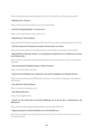  
http://www.ifex.org/united_kingdom/2011/01/12/libel_law_reform_promises/fr/	
  
	
  
-­‐	
  Définition	
  de	
  «	
  Usenet	
  »	
  
	
  
http://www.usenet-­‐fr.net/Qu-­‐est-­‐ce-­‐que-­‐Usenet.html	
  
	
  
-­‐	
  Article	
  du	
  blog	
  psyetgeek	
  «	
  la	
  meow	
  war	
  »	
  
	
  
http://www.psyetgeek.com/la-­‐meow-­‐war	
  
	
  
-­‐	
  Définition	
  du	
  “Point	
  Godwin”	
  
	
  
http://quoi.info/actualite-­‐politique/2013/01/31/cest-­‐quoi-­‐un-­‐point-­‐godwin-­‐1123376/	
  
-­‐	
  Article	
  traitant	
  de	
  l’évolution	
  du	
  nombre	
  d’internautes	
  en	
  France	
  
http://www.journaldunet.com/ebusiness/le-­‐net/nombre-­‐internautes-­‐france.shtml	
  
-­‐	
  Blog	
  d’Etienne	
  Chouard,	
  article	
  «	
  La	
  constitution	
  européenne	
  et	
  le	
  révélateur	
  du	
  cancer	
  
de	
  la	
  démocratie	
  »	
  
http://etienne.chouard.free.fr/Europe/Constitution_revelateur_du_cancer_de_la_democ
ratie.pdf	
  
-­‐	
  Site	
  participatif	
  de	
  Ségolène	
  Royal	
  «	
  Désirs	
  d’avenir	
  »	
  
http://www.desirsdavenir.org/	
  
	
  
-­‐	
  Article	
  du	
  site	
  Politique.net	
  «	
  Sarkozy.fr,	
  une	
  web	
  tv	
  dupliquée	
  une	
  dizaine	
  de	
  fois	
  »	
  
	
  
http://www.politique.net/2008110101-­‐sarkozy-­‐fr-­‐une-­‐web-­‐tv-­‐dupliquee-­‐une-­‐dizaine-­‐
de-­‐fois.htm	
  
-­‐	
  Site	
  officiel	
  de	
  Barack	
  Obama	
  
http://www.barackobama.com/	
  
-­‐	
  Site	
  officiel	
  d’Al	
  Gore	
  
http://www.algore.com/	
  
	
  
-­‐	
   Article	
   sur	
   les	
   recherches	
   de	
   Lincoln	
   Dahlberg,	
   sur	
   le	
   cas	
   du	
   site	
   «	
  E-­‐democracy	
  »	
   du	
  
Minnesota	
  
	
  
http://firstmonday.org/ojs/index.php/fm/article/view/838/747	
  
-­‐	
  Page	
  participative	
  de	
  Barack	
  Obama	
  sur	
  le	
  site	
  Reddit.com	
  	
  
http://www.reddit.com/r/IAmA/comments/z1c9z/i_am_barack_obama_president_of_t
he_united_states/	
  
	
  
	
  

44	
  

 