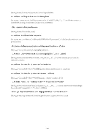 http://www.france-­‐politique.fr/chronologie-­‐fn.htm	
  
-­‐	
  Article	
  du	
  Huffington	
  Post	
  sur	
  la	
  réacosphère	
  	
  
http://archives-­‐lepost.huffingtonpost.fr/article/2009/10/13/1739885_reacosphere-­‐
comment-­‐le-­‐blog-­‐fdesouche-­‐catalyse-­‐les-­‐buzz.html	
  
	
  
-­‐	
  Site	
  Internet	
  «	
  Fdesouche.com	
  »	
  
	
  
http://www.fdesouche.com/	
  
-­‐	
  Article	
  de	
  Rue89	
  sur	
  la	
  fachosphère	
  
http://www.rue89.com/making-­‐of/2010/10/12/sur-­‐rue89-­‐la-­‐fachosphere-­‐ne-­‐passera-­‐
pas-­‐170683	
  
	
  
-­‐	
  Définition	
  de	
  la	
  communication	
  politique	
  par	
  Dominique	
  Wolton	
  
http://www.wolton.cnrs.fr/spip.php?article61	
  
-­‐	
  Article	
  du	
  Courrier	
  International	
  sur	
  les	
  propos	
  de	
  Claude	
  Guéant	
  
http://www.courrierinternational.com/article/2012/02/08/claude-­‐gueant-­‐ou-­‐le-­‐
racisme-­‐assume	
  
	
  
-­‐	
  Article	
  de	
  Slate	
  sur	
  les	
  propos	
  de	
  Claude	
  Guéant	
  
	
  
http://www.slate.fr/story/36121/gueant-­‐islam-­‐cantonales-­‐fn-­‐strategie	
  
	
  
-­‐	
  Article	
  de	
  Slate	
  sur	
  les	
  propos	
  de	
  Frédéric	
  Lefebvre	
  
	
  
http://www.slate.fr/story/9199/frederic-­‐lefebvre-­‐est-­‐un-­‐troll	
  
-­‐	
  Article	
  Le	
  Monde	
  sur	
  l’histoire	
  du	
  Tweet	
  de	
  Valérie	
  Trierweiler	
  
http://www.lemonde.fr/politique/article/2012/06/12/valerie-­‐trierweiler-­‐encourage-­‐
falorni-­‐contre-­‐royal_1716981_823448.html	
  
-­‐	
  Sondage	
  Ifop	
  concernant	
  la	
  côte	
  de	
  popularité	
  de	
  François	
  Hollande	
  
http://www.ifop.com/?option=com_publication&type=poll&id=2224	
  
	
  
	
  
	
  
	
  
	
  
	
  

	
  

46	
  

 