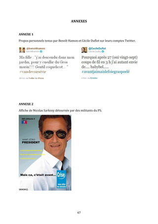 ANNEXES	
  
	
  
ANNEXE	
  1	
  
Propos	
  personnels	
  tenus	
  par	
  Benoît	
  Hamon	
  et	
  Cécile	
  Duflot	
  sur	
  leurs	
  comptes	
  Twitter.	
  

	
  
	
  
	
  
	
  
ANNEXE	
  2	
  
Affiche	
  de	
  Nicolas	
  Sarkozy	
  détournée	
  par	
  des	
  militants	
  du	
  PS.	
  

	
  
	
  
	
  
	
  

47	
  

 