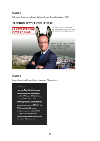 ANNEXE	
  3	
  
Affiche	
  de	
  François	
  Hollande	
  détournée	
  par	
  des	
  militants	
  de	
  l’UMP.	
  

	
  
	
  
ANNEXE	
  4	
  
Nuage	
  de	
  mots-­‐clés	
  sur	
  le	
  site	
  Internet	
  «	
  Fdesouche	
  ».	
  

	
  

	
  

48	
  

 