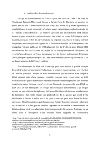 b. Les	
  batailles	
  d’amendements	
  
L’usage	
   de	
   l’amendement	
   en	
   France	
   a	
   pris	
   son	
   essor	
   en	
   1981,	
   à	
   la	
   suite	
   de	
  
l’élection	
  de	
  François	
  Mitterrand.	
  Comme	
  je	
  l’ai	
  dit,	
  l’acte	
  de	
  flibusterie	
  en	
  question	
  ne	
  
prend	
   pas	
   du	
   tout	
   la	
   même	
   forme	
   qu’aux	
   Etats-­‐Unis,	
   même	
   s’il	
   y	
   existe	
   également	
   la	
  
possibilité	
   pour	
   le	
   parti	
   minoritaire	
   d’en	
   faire	
   usage.	
   La	
   technique	
   employée	
   est	
   celle	
   de	
  
la	
   «	
  bataille	
   d’amendements	
  ».	
   De	
   manière	
   générale,	
   les	
   amendements	
   sont	
   utilisés	
  
lorsque	
  le	
  parti	
  minoritaire	
  souhaite	
  imposer	
  des	
  biais	
  à	
  un	
  projet	
  de	
  loi	
  déposé	
  par	
  la	
  
majorité,	
   soit	
   dans	
   le	
   but	
   de	
   faire	
   entendre	
   ou	
   imposer	
   son	
   avis	
   sur	
   le	
   sujet,	
   soit	
   tout	
  
simplement	
   pour	
   marquer	
   son	
   opposition	
   et	
   faire	
   courir	
   le	
   débat	
   sur	
   le	
   long	
   terme,	
   voir	
  
interpeller	
  l’opinion	
  publique.	
  En	
  1984,	
  plusieurs	
  élus	
  de	
  droite	
  ont	
  ainsi	
  déposé	
  2200	
  
amendements	
   lors	
   de	
   l’examen	
   du	
   projet	
   de	
   loi	
   Savary 4	
  concernant	
   l’éducation.	
   Le	
  
record	
   d’amendements	
   en	
   France	
   est	
   survenu	
   lors	
   du	
   dernier	
   quinquennat	
   de	
   Jacques	
  
Chirac,	
  lorsque	
  l’opposition	
  déposa	
  137	
  665	
  amendements	
  (annexe	
  1)	
  concernant	
  la	
  loi	
  
sur	
  la	
  privatisation	
  de	
  GDF-­‐Suez5	
  en	
  2006.	
  	
  
	
  

Plus	
   récemment,	
   le	
   débat	
   sur	
   le	
   mariage	
   pour	
   tous	
   incarne	
   le	
   parfait	
   exemple	
  

d’une	
  obstruction	
  parlementaire	
  s’étalant	
  dans	
  le	
  temps	
  et	
  créant	
  ainsi	
  une	
  vive	
  réaction	
  
de	
   l’opinion	
   publique.	
   Le	
   dépôt	
   de	
   4999	
   amendements	
   par	
   les	
   députés	
   UMP	
   bloqua	
   le	
  
débat	
   pendant	
   près	
   d’une	
   semaine	
   complète	
   jusqu’au	
   vote,	
   créant	
   ainsi	
   un	
   tollé	
  
médiatique	
  ainsi	
  que	
  de	
  nombreuses	
  manifestations	
  et	
  autres	
  indignations.	
  Des	
  mesures	
  
ont	
   été	
   prises	
   pour	
   éviter	
   ce	
   type	
   d’exercice	
   de	
   flibusterie,	
   notamment	
   lorsque	
   l’UMP	
   en	
  
2009	
  lança	
  un	
  clip6	
  dénonçant	
  «	
  les	
  ravages	
  de	
  l’obstruction	
  parlementaire	
  »,	
  qui	
  fini	
  par	
  
aboutir	
  sur	
  une	
  réforme	
  du	
  règlement	
  de	
  l’Assemblée	
  Nationale	
  limitant	
  ainsi	
  l’examen	
  
de	
   l’ensemble	
   d’un	
   texte,	
   malgré	
   les	
   protestations	
   de	
   la	
   gauche	
   qui	
   craint	
   d’être	
  
«	
  bâillonnée	
  ».	
   Durant	
   le	
   débat	
   sur	
   la	
   loi	
   pour	
   le	
   mariage	
   pour	
   tous,	
   Bruno	
   Le	
   Roux,	
  
patron	
  des	
  députés	
  socialistes,	
  pris	
  l’occasion	
  de	
  fustiger	
  la	
  droite,	
  trouvant	
  «	
  aberrant,	
  
voir	
   «	
  atterrant	
  »,	
   le	
   fait	
   que	
   ces	
   derniers	
   déposent	
   un	
   tel	
   nombre	
   d’amendements.	
   Le	
  
débat	
   politique	
   n’est	
   cependant	
   plus	
   limité	
   uniquement	
   à	
   l’Assemblée	
   Nationale	
   ou	
   au	
  
Sénat.	
   Suite	
   à	
   l’émergence	
   d’une	
   nouvelle	
   forme	
   supposée	
   de	
   «	
  démocratie	
  
	
  	
  	
  	
  	
  	
  	
  	
  	
  	
  	
  	
  	
  	
  	
  	
  	
  	
  	
  	
  	
  	
  	
  	
  	
  	
  	
  	
  	
  	
  	
  	
  	
  	
  	
  	
  	
  	
  	
  	
  	
  	
  	
  	
  	
  	
  	
  	
  	
  	
  	
  	
  	
  	
  	
  	
  
4	
  http://www.lefigaro.fr/actualite-­‐france/2013/01/11/01016-­‐20130111ARTFIG00612-­‐

mariage-­‐pour-­‐tous-­‐vers-­‐le-­‐meme-­‐sort-­‐que-­‐la-­‐loi-­‐savary.php	
  
5	
  http://actu.dalloz-­‐etudiant.fr/a-­‐la-­‐une/article/point-­‐sur-­‐le-­‐droit-­‐
damendement//h/43e1f3b7d3421b437441b10ad8bb6c99.html	
  
6	
  http://www.dailymotion.com/video/x8066s_obstruction-­‐parlementaire-­‐quand-­‐
le_news#.UXKaXyt5yVQ	
  

	
  

5	
  

 
