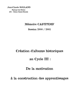 Jean-Claude ROLLAND
    Epinay-sur-Seine
 (93 - Seine Saint-Denis)




                    Mémoire CAFIPEMF
                            Session 2000 / 2001




         Création d’albums historiques

                             au Cycle III :


                      De la motivation


  à la construction des apprentissages
 