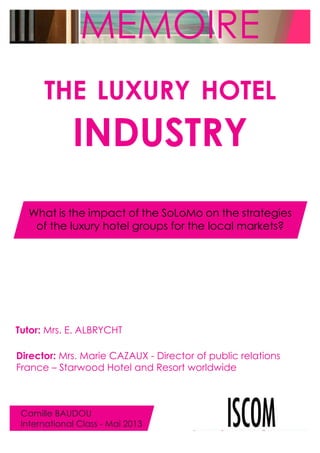 MEMOIRE
THE LUXURY HOTEL

INDUSTRY
What is the impact of the SoLoMo on the strategies
of the luxury hotel groups for the local markets?

Tutor: Mrs. E. ALBRYCHT
Director: Mrs. Marie CAZAUX - Director of public relations
France – Starwood Hotel and Resort worldwide

Camille BAUDOU
International Class - Mai 2013

 