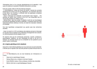 l’hémisphère droit ou d’un mauvais développement de la latéralité. Il met
aussi en évidence le caractère d’hérédité structurelle du cerveau.
Entre les années 1950 et 1970 des théories émergent :
- S. Borel-Maisonny2 classe les erreurs de lecture. Il permet de connaître
exactement les erreurs que font les dyslexiques. Les confusions des sons
et des lettres, les inversions, la difficulté avec les graphiques complexes
comme « ain » ou les ajouts.
- Zazzo3 s’interroge sur la latéralité, la structuration dans l’espace, ... Par
exemple les lettres miroir comme le B et le D qui lorsqu’elles sont en
minuscules semblent se refléter (b et d).
- Debray-Ritzen4 dans les années 70 adopte un point de vue neurologique
et fonde des hypothèses de lésions cérébrales. La dyslexie serait due à des
dysfonctionnements cérébraux minimes, de retard de maturation cérébrale
et d’hérédité.
Ces trois hypothèses correspondent aux grands axes des recherches
actuelles.
- Inizan5 et Lobrot6 en 1972 vont élaborer des batteries de test et s’interroger
sur les liens entre la dyslexie et les méthodes d’enseignement de la lecture.
La méthode globale est-elle adaptée à tous ?
On observe ainsi que de nombreuses personnes, savants, professeurs,
psychologues, médecins, se sont intéressées de près ou de loin à la
dyslexie. Ce handicap fascine par sa complexité car les questions qui se
posent restent nombreuses.

2	
S. Borel-Maisonny est une des fondatrices de l’orthophonie en
France.
3	

Zazzo est un psychologue français.

4	

Debray-Ritzen est un médecin et écrivain français

5	

André INIZAN, docteur d’Etat, professeur émérite des universités

6	

Michel Lobrot est un psychopédagogue français.

20

On naît, on meurt avec.
21

 