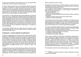 d) L’origine génétique de la dyslexie
Aujourd’hui c’est la théorie génétique qui nous est le plus souvent présentée.
Il semble que la migration des neurones pendant la phase embryonnaire ne
se déroule pas normalement, suite notamment à un taux d’hormones mâles
anormal chez la mère au troisième mois de grossesse.
En 1968, un médecin observe chez un enfant dyslexique décédé une anomalie
du cerveau qui témoigne d’un défaut de maturation des aires corticales du
langage. De ce fait nait un premier constat qui sera prouvé par la suite;
normalement les deux hémisphères sont de tailles différentes chez un individu
normal, le gauche, particulièrement spécialisé dans le traitement du langage,
étant plus gros. Ce qui n’est pas le cas chez les enfants dyslexiques, dont le
système nerveux central présente une meilleure symétrie.
Autre distinction, un enfant dyslexique à des parents dyslexiques qui s’ignorent
parfois. Ainsi lors du sondage que j’ai effectué auprès d’une population d’une
centaine de dyslexiques j’ai observé que 78% des dyslexiques ont des parents
proches dyslexiques (parents, sœurs, frères mais aussi grands-parents). Par
ailleurs le dépistage, plus courant de nos jours, de la dyslexie de ces individus
a parfois occasionné l’explication du handicap d’un ou des parents. Et enfin la
dyslexie n’atteint pas autant de fille que de garçon. Des études montrent que
le risque d’être dyslexique pour un garçon est de 40% si son père l’est et de
35% si sa mère l’est. Pour une petite fille ce chiffre passe à 17% quelque soit
le parent dyslexique.
Le phénomène héréditaire bien que prouvé fait encore aujourd’hui l’objet
d’études génétiques pour trouver les origines exactes. Tout laisse à penser
que ces travaux seront longs.

e) Diagnostic : comment dépister les dyslexiques ?
Un enfant non diagnostiqué est en situation d’échec, il développe des troubles
durables de l’apprentissage et de la lecture qui peuvent le mener jusqu’à la
déscolarisation. Il est donc très important de procéder à ce diagnostic afin de
pouvoir bénéficier des aides existantes qui permettent d’alléger le handicap,
de le comprendre et d’accéder aux études. Par ailleurs, le diagnostic permet
de poser un mot sur le trouble dont est victime l’individu. Ce sujet est sensible
et touche directement les enfants ainsi que leur estime d’eux-mêmes. En
effet le stigmate, que l’école va poser sur le trouble, peut entrainer des failles
psychologiques, en étiquetant l’enfant comme «  mauvais en classe  » par
exemple.

Le diagnostic est prescrit par le médecin traitant puis établi par un orthophoniste.
Il nécessite une prise en charge du patient pendant au moins deux ans. Il est
constitué de nombreux entretiens avec la famille pour connaître les antécédents
familiaux, les conditions de vie et l’historique de la vie de la personne
diagnostiquée. Durant ce diagnostic l’orthophoniste évalue les capacités et les
déficits de la personne prise en charge.
Le diagnostic est construit selon un principe d’exclusion, on élimine parmi une
liste toutes les causes pour lesquelles la personne pourrait avoir un trouble de
l’apprentissage. Dans cette liste on trouve :
• Le Qi verbal qui doit être inférieur au Qi performance (c’est-à-dire que les
tests d’intelligence doivent présenter un profil marquant la spécificité d’un
déficit dans la sphère langagière). 
• Une scolarité adéquate
• L’absence de carence éducative
• L’absence de troubles perceptifs (déficit d’acuité visuelle, auditive ou d’affection
neurologique)
• L’intégrité du système nerveux central, aucun trouble nerveux
• L’absence de troubles psychiatriques
Il est important de savoir quand établir un diagnostic. Si le diagnostic est fait
trop tôt le résultat ne peut pas être certain et s’il est fait trop tard des séquelles
psychologiques peuvent apparaître, et des erreurs d’orientation être faites.
Ainsi le diagnostic est complexe s’il est établi avant le CE1 car l’enfant peut ne
pas avoir encore appris à lire ou rencontrer des difficultés passagères.
Pour autant, il est possible de détecter les facteurs à risques avant l’apprentissage
de la lecture, avant le CP. Certains d’entres eux peuvent en effet être visibles
précocement comme un trouble du langage oral tels que,
• La capacité d’analyse phonologique et le niveau de connaissance des lettres
• La capacité de mémoire phonologique à court terme
• La capacité de dénomination rapide
• Les troubles de la perception catégorielle
Tel est le cas par exemple d’un enfant ayant une perception catégorielle floue,
celui-ci entend trop de détails acoustiques et ne parvient pas à ranger les
sons dans différentes catégories. Ceci a été mis en évidence par SprengerCharolles7. Lorsque que l’enfant entend le mot « baobab » avec 3 /b/ qui
sont tous différents du fait de leur place dans le mot : l’enfant dyslexique les
entend bien différemment et peut donc se demander si ce n’est pas un autre

7	
Directrice de recherche émérite au CNRS, Aix-Marseille Université,
associée Paris-Descartes
22

23

 