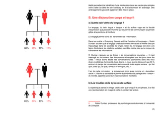 phonème comme le /p/. Ainsi il comprendra paobab, baopab,… Un individu
non dyslexique catégorisera les 3 « b » comme « b » et n’aura pas conscience
des légères différences acoustiques entre les 3 productions de « b ».
Plus le diagnostic est fait tôt et plus l’apprentissage des « parades » peut être
établi permettant de bénéficier d’une rééducation dans les cas les plus simples
voire d’aller au-delà de son handicap en le transformant en avantage. Des
aménagements peuvent également être mis en place.

B. Une disjonction corps et esprit
a) Quelle est l’utilité du langage ?
Le langage, du latin lingua «  langue  » et du suffixe –age est la faculté
d’expression que possède l’homme qui lui permet de communiquer sa pensée
grâce à la parole ou à l’écriture.

60%

40%

83%

17%

Le langage permet donc de transmettre de l’information.
Dans son article « Grooming, Gossip and the Evolution of Language », Robin
Dunbar8 soutient que le langage chez les humains tient aussi le même rôle que
l’épouillage dans les sociétés de singes. Selon lui, le langage est donc une
façon d’entretenir les relations sociales, peut-être même plus qu’un moyen de
transmettre les informations.
R. Dunbar s’appuie sur sa thèse «  les conversations courantes  ». Il s’est
interrogé sur le contenu des discussions échangées tous les jours dans les
cafés. «  Nous avons étudié des conversations spontanées dans des lieux
divers (cafétérias d’université, bars, trains...), nous avons découvert que 65 %
environ du temps de conversation est consacré à des sujets sociaux : qui fait
quoi, avec qui, ce que j›aime ou n’aime pas, etc. » 
Il en tire cette conclusion : le langage agit donc aussi comme un « épouilleur
social », il facilite la sociabilité et permet aux individus de partager leur « vision »
du monde, appelée aussi leurs représentations mentales.

b) Les troubles de la dyslexie de surface
65%

35%

83%

17%

8	
Robin Dunbar, professeur de psychologie évolutionniste à l’université
de Liverpool.
25

 