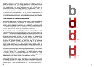 • La compréhension du texte est difficile
• Lecture à voie haute lente
• Difficulté avec la ponctuation
• Saut de ligne
Lorsque l’enfant lit une phrase et qu’il rencontre le mot chapeau, il décode en
premier lieu la syllabe [cha], il doit ensuite réfléchir pour trouver « e-a-u » qui se
lit [o], lorsqu’il l’associe à la lettre « p » il obtient alors la syllabe [po], ce dernier
effort peut provoquer chez l’enfant dyslexique l’oubli de la première partie du
mot, il continuera donc sa lecture en retenant la signification de « peau » au
lieu de « chapeau », le tout en ayant fortement sollicité sa mémoire immédiate.

b

Les dyslexiques de surface lisent plus vite les non-mots que les dyslexiques
profonds parce qu’ils décodent les mots en syllabes mais, leur cerveau étant
trop concentré sur la prononciation, ils comprennent moins bien ce qu’ils lisent.

c) Les troubles de la dyslexique profonde
Le processus de lecture est complexe, il met en relation le décodage des lettres
en sons, la compréhension, la mémoire, les connaissances générales. Le
problème central de la dyslexie profonde est la phonologie (i.e. les sons de la
langue). Elle touche la voie d’assemblage, de conversion graphème-phonème.
Il est difficile d’analyser les sons qui composent la parole il s’agit donc d’une
anomalie qui précède de quelque années le début de la lecture.
Elle se manifeste par une incapacité à décoder le mot en chacun des sons dont
il est constitué. L’enfant compense en se servant de sa mémoire et du sens de
la phrase. La lecture chez ces enfants dyslexiques n’étant pas automatique, le
cerveau se concentre plus sur la lecture et la décomposition de chaque syllabe
que sur la compréhension du texte. C’est pour cela qu’il est fréquent qu’un
enfant dyslexique ne comprenne pas ce qu’il lit. Décoder le texte en syllabe
demande trop d’effort au dyslexique, il va donc très vite déduire le mot à lire
en fonction du contexte du texte. C’est ainsi qu’on peut voir un dyslexique
remplacer un mot par un synonyme pendant la lecture. Au lieu de dire « si tu
as froid met un chandail » il dira «  si tu as froid met un manteau ». Cela ne
change pas le sens du texte, néanmoins dans un devoir de sciences ou de
mathématiques, où l’énoncé est très important, cela peut être très handicapant.
Le dyslexique phonologique ne peut pas répondre à la question : « que devient
le mot « parapluie » si j’enlève le « ra » ? L’enfant aura aussi du mal à lire les
« non-mots » tel que « poti » ou « drivagane », car ce sont des mots inventés
qui n’existent pas dans le langage réel. Le dyslexique ne peut donc pas s’aider
du contexte de l’histoire ni de sa mémoire lexicale. Il lira donc ce type de mot
plus lentement qu’un individu normal et en faisant plus d’erreurs.
28

bd

bdq

bdqp

29

 