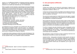 La phonologie est floue pour l’enfant dyslexique. Il y a un problème au niveau
du message transmis entre l’oreille et le cerveau. Le dyslexique répertorie
ses sons différemment des non dyslexiques. Ainsi en temps que dyslexique je
classerai dans la « boîte » correspondant au son « ha » des petites « boîtes »
avec les « ha » de différentes intonations. Le dyslexique serait donc capable de
différencier un « ha » passionné d’un « ha » désintéressé permettant ainsi une
déduction et une intuition plus importantes que les non-dyslexiques.

C. Une perception différente
a) L’écriture

Dans ce contexte, et à titre d’exemple, l’apprentissage d’une langue étrangère
apparaît difficile car elle nécessite de bien percevoir et mémoriser les nouvelles
sonorités pour les écrire et les lire. Par exemple, le nombre de phonèmes en
anglais est beaucoup plus important qu’en français. L’imagerie fonctionnelle
cérébrale montre que l’anglais sollicite un peu plus la région occipito-temporale10
gauche, chargée de la forme visuelle des mots, et la région frontale inférieure
gauche selon Paulesul11. Comme nous l’avons vu la dyslexie profonde,
aussi appelée dyslexie phonologique, se base sur un problème au niveau de
l’association entre des lettres et des sons on observe donc :
• Des substitutions phonétiques (b - p, f – v, t – d, ch – j, s – z)
• Des additions  coûte > croute
• Des omissions contre > conte
• Difficulté dans les « non-mots » comme « poti, tuboc »
• La compréhension générale du texte est préservée
• La lecture à voie haute est difficile
• De nombreuses erreurs de décodage
• Substitution sémantique (mot de même sens)

L’écriture est le média qui vous permet de communiquer à distance et qui
permet aux hommes de rester en contact malgré la distance c’est une forme
d’expression inventée en -3500 av. J-C.

Les dyslexiques que j’ai pu interrogés m’ont confortée dans cette idée. Ainsi
86% d’entre eux considèrent comme « très dure à suivre » ou « impossible »
l’apprentissage de l’anglais. En 2001 l’équipe du Professeur Eraldo Paulesu1,
a montré qu’à trouble biologique égal, les symptômes de la dyslexie sont plus
graves quand l’orthographe de la langue est irrégulière.

À ce titre, la moyenne des gens interprète les fautes d’orthographe comme
un manque d’intelligence, de sérieux ou d’attention. La donnée écrite perd
donc en crédibilité aux yeux du lecteur. C’est un handicap de tous les jours.
Une lettre de motivation, un mail, un tweet,... bref l’écriture est essentielle pour
communiquer avec nos semblables.

La majorité des enfants dyslexiques souffrent de troubles phonologiques. Une
minorité souffre de troubles de nature visuelle. Beaucoup d’enfants présentent
les deux (dyslexie mixte), ce qui complexifie d’autant la rééducation.

Être handicapé au niveau de l’écriture à l’instar du dyslexique induit donc des
difficultés pour transmettre ou recevoir des informations.

10	 Occipito-temporale : région du cerveau se rapportant à l’os occipital et
temporal.
11	
30

Eraldo Paulesu, chercheur à l’Université de Milan

L’écriture est une forme de projection, elle reflète la personnalité de la personne
qui écrit. A travers l’écriture on peut véhiculer plus qu’un message, on peut
sentir une présence, une intention.
Pour que tout le monde puisse lire un texte il faut suivre des règles. Le respect
de la calligraphie, de la grammaire ou l’orthographe sont à ce titre des facteurs
de compréhension ou indicatifs de sentiments.
Ainsi le poids des mots est encore plus fort lorsqu’il s’agit d’un texte manuscrit.
Contrairement à un texte tapé, il transmet plus d’émotions car on peut sentir le
temps qu’à passé une personne à l’écrire et à s’appliquer sur son contenu. Tout
comme un dessinateur peut être jugé sur un dessin, toute personne peut être
jugée sur son écriture ou son style parce qu’elle est universelle.

Léonard de Vinci 12 était gaucher et écrivait de droite à gauche, tout ceci en
écriture phonétique et miroir. Deux hypothèses s’opposent ou se complètent,
l’une dit qu’il faisait cela pour mettre ses écrits à l’abri des regards indiscrets
l’autre dit qu’étant gaucher cela lui évitait de se mettre de l’encre sur les
mains. Mais peut-être n’aimait-il pas, tout simplement, qu’on le juge sur son
12	

Léonard de Vinci 1452-1519 artiste et homme de science italien.
31

 