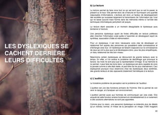 orthographe ?

b) La lecture
La lecture permet de faire vivre tout ce qui est écrit que ce soit le passé, le
présent ou le futur. Elle permet donc de s’instruire en fournissant une quantité
inépuisable d’informations. L’écriture est donc un facteur de développement
des sociétés qui surpasse largement la transmission de l’information par l’oral
qui ne laisse aucune trace hormis dans les mémoires même si l’arrivée des
techniques informatiques perturbent cet acquis.
La lecture étant associée à un moment désagréable le dyslexique aura
tendance à l’exclure.

LES DYSLEXIQUES SE
CACHENT DERRIÈRE
LEURS DIFFICULTÉS

Une personne dyslexique ayant de fortes difficultés en lecture préfèrera
aller chercher l’information orale quitte à l’assimiler en développant esprit de
synthèse, association d’idée et mémorisation.
Pour un dyslexique, il est donc nécessaire voire vital de développer un
relationnel fort auprès des personnes qui possèdent cette connaissance et
d’échanger avec eux. Un dyslexique se faisant s’appuiera sur la connaissance
de ceux qui ont lu plus que lui et développera donc, pour les plus empathiques,
un tissu relationnel de très bon niveau.
Néanmoins certain dyslexiques se découvrent de grands lecteurs avec le
temps. En effet, si l’on enlève le problème de déchiffrage que provoque la
lecture, les mots ne sont plus que la représentation d’image. Si sa mémoire le
lui permet, il peut faire les bons liens. Le dyslexique est alors capable de vivre
la pensée comme si elle était réelle, et peut-être de lire plus intensément. Ceci
expliquerait pourquoi nous observons chez les dyslexiques deux extrêmes,
des grands lecteurs et des opposants totalement hermétiques à la lecture.

c) L’audition
Le troisième problème de perception est le problème de l’audition.
L’audition est une des fonctions primaire de l’homme. Elle lui permet de voir
venir le danger, et d’analyser son environnement.
L’audition permet aussi aux hommes de communiquer par voie orale. Etre
amputé de cette fonction amène forcément et irrémédiablement à un isolement
32

33

 