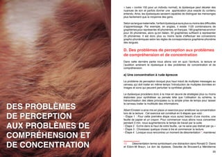 si des solutions alternatives ne sont pas apportées.
Comme pour la vision, une personne dyslexique va entendre plus de détails
qu’un individu normal. A l’instar de la perception en image (1500 images/s
« lues » contre 150 pour un individu normal), le dyslexique peut déceler des
nuances de son et parfois donner une  appréciation plus exacte du contenu
entendu. Ainsi, les dyslexiques seraient capables de distinguer les mensonges
plus facilement que la moyenne des gens.
Selon sa langue maternelle, l’enfant dyslexique aura plus ou moins des difficultés
d’apprentissage. Par exemple, en anglais, il existe 1120 combinaisons de
graphèmes pour représenter 40 phonèmes, en français, 190 graphèmes environ
pour 35 phonèmes, alors qu’en italien, 33 graphèmes suffisent à représenter
25 phonèmes. Il est donc plus ou moins facile d’effectuer les conversions
grapho-phonémiques selon les règles de correspondance graphème-phonème
des langues.

D. Des problèmes de perception aux problèmes
de compréhension et de concentration
Dans cette dernière partie nous allons voir en quoi l’écriture, la lecture et
l’audition amènent le dyslexique à des problèmes de concentration et de
compréhension.

a) Une concentration à rude épreuve

DES PROBLÈMES
DE PERCEPTION
AUX PROBLÈMES DE
COMPRÉHENSION ET
DE CONCENTRATION

34

Le problème de perception évoqué plus haut induit de multiples messages au
cerveau qui doit traiter en même temps l’introduction de multiples données en
images et sons qui peuvent perturber la synthèse globale.
Le dyslexique procédera donc à la mise en œuvre de stratégies plus ou moins
élaborées pour synthétiser sa pensée telle que l’utilisation du schéma, la
hiérarchisation des idées principales ou la simple prise de temps pour laisser
le cerveau traiter la multitude des informations.
Albert Einstein a ainsi mis en place un exercice pour améliorer sa concentration
lors de la lecture. Cet exercice est constitué en 9 étapes que voici :
• Étape 1 : Pour cette première étape vous aurez besoin d’une montre, une
feuille de papier et un crayon. Pour commencer nous allons nous concentrer
pendant 3 min, nous augmenterons le temps de travail par la suite.
• Étape 2 : Ecrire dans le haut de votre feuille, «je ne serai pas distrait par ça.»
• Étape 3 : Choisissez quelque chose à lire et commencer la lecture.
35

 