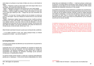 • Étape 4 : Lorsque vous rencontrez un moment de désorientation13, maintenez
votre doigt sur la phrase où vous butez et faites une croix sur votre feuille de
papier.
• Étape 5 : Regardez la partie du texte située avant votre doigt et dites vous à
voix basse, «je ne serai plus distrait par cela ».
• Étape 6 : Maintenant, poursuivez votre lecture là où vous l’avez laissée.
• Étape 7  :  Répétez les étapes 4 à 6 chaque fois que vous rencontrez une
distraction. Il suffit de répéter ces étapes, cocher votre feuille et à vous dire
«  je  ne serai plus distrait par cela  », chaque fois que vous rencontrez une
distraction.
• L’étape 8  : Au bout de 3 minutes, arrêtez de lire et compter le nombre de
croix sur votre papier. Cela vous indiquera le nombre de fois où vous avez été
distraits.
• Étape 9 : Maintenant, répétez l’exercice encore une fois. Il suffit de continuer
la lecture là où vous l’avez laissée. Vous remarquerez qu’à chaque fois que
vous répétez l’exercice, vous avez moins de croix de distraction. Le but est
maintenant de ne plus avoir de croix au bout des 3 minutes. Une fois que vous
avez atteint cet objectif, vous pouvez augmenter votre temps de lecture de 2
minutes de plus, et ainsi de suite. (5mins, puis 7 min, …)
Albert Einstein avait besoin de jouer au piano pour se résoudre des problèmes.
«  Il se mettait volontiers à jouer, puis, après quelques temps, se relevait
brusquement en disant : «ça y est j’ai compris !” »

Un exercice simple comme recopier un texte est un exercice particulièrement
pénible pour un dyslexique « C’est comme chanter la Marseillaise et en même
temps faire une multiplication à 3 chiffres »14. Il doit lire la phrase, la retenir puis
la transcrire. Les autres élèves commencent à faire l’exercice lorsque l’enfant
dyslexique, qui aura déjà eu du mal à recopier l’énoncé lettre par lettre, essaie
seulement de comprendre l’énoncé qu’il a mal recopié.
Ce problème de perception amène également un problème de compréhension.
Si l’élève ne comprend pas l’énoncé ou inverse des termes comme nous l’avons
vu dans les cas de dyslexie profonde. Décoder le texte en syllabe demande
trop d’effort au dyslexique, il va donc très vite déduire le mot à lire en fonction
du contexte du texte. Dans un énoncé le texte étant tellement précis ces
déductions peuvent mener à des erreurs de compréhension qui se concluent
souvent par de mauvais résultats.

La dyslexie occasionne donc des troubles graves de la lecture et de l’écriture
et donc en conséquence de l’apprentissage. Ces troubles peuvent aboutir
dans les cas les plus graves au rejet de l’individu dans son groupe (école,
famille,…) avec des suites potentielles pouvant aboutir a minima à un mal être
profond. Les scientifiques, pour leur part, ont décrit récemment la nature de ses
troubles, leurs origines et leurs conséquences sans toutefois pouvoir résoudre
le problème par un traitement définitif. Devant ce constat, comment la société
pouvait-elle réagir ?

b) Compréhension
Le fait de ne pas maîtriser les éléments qui nous parviennent nuit gravement à
la compréhension.
Lorsqu’elle écrit ou lit la personne dyslexique se concentre et perçoit plus
distinctement les sons qui l’entourent. Ces sons participent au manque de
concentration, une personne dyslexique va donc devoir faire un effort de
concentration plus important, se concentrer d’avantage qu’une personne
normale pour un résultat parfois inférieur.

13	
Désorientation terme symbolisant une distraction dans Ronald D. Davis
et Eldon-M Braun,  Le don de dyslexie, Desclée de Brouwer/La Méridienne 
2012, 265 pages (voir glossaire)
36

14	

Citation tirée de l’émission « c’est pas sorcier, les troubles Dys»
37

 