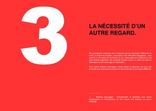 3

LA NÉCESSITÉ D’UN
AUTRE REGARD.

Des précédents chapitres nous concluons qu’une perception différente de
l’écrit, la lecture et l’audition, associées à des difficultés langagières, peut
amener à une perte de confiance en soi. Cette perte de confiance en soi
peut ensuite engendrer une exclusion sociale voulue ou subie qui place le
dyslexique et son entourage en accusation.
Pour autant, Beatrice Sauvageot1 donne espoir en déclarant que pour elle
les fautes des dyslexiques seraient en fait les termes d’une langue différente.

___________
1	
Beatrice Sauvageot  : Orthophoniste et directrice d’un centre
pédagogique et thérapeutique au sein duquel elle pratique sa propre
méthode.

 