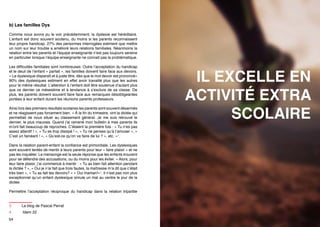 b) Les familles Dys
Comme nous avons pu le voir précédemment, la dyslexie est héréditaire.
L’enfant est donc souvent soutenu, du moins si les parents reconnaissent
leur propre handicap. 27% des personnes interrogées estiment que mettre
un nom sur leur trouble a amélioré leurs relations familiales. Néanmoins la
relation entre les parents et l’équipe enseignante n’est pas toujours sereine
en particulier lorsque l’équipe enseignante ne connait pas la problématique.
Les difficultés familiales sont nombreuses. Outre l’acceptation du handicap
et le deuil de l’enfant « parfait », les familles doivent faire face aux devoirs.
« Le dyslexique disparaît et à juste titre, dès que le mot devoir est prononcé»
90% des dyslexiques estiment en effet avoir travaillé plus que les autres
pour le même résultat. L’attention à l’enfant doit être soutenue d’autant plus
que ce dernier ce mésestime et à tendance à s’exclure de sa classe. De
plus, les parents doivent souvent faire face aux remarques désobligeantes
portées à leur enfant durant les réunions parents professeurs.
Ainsi lors des premiers résultats scolaires les parents sont souvent désarmés
et ne réagissent pas forcement bien. « À la fin du trimestre, vint la dictée qui
permettait de nous situer au classement général. Je me suis retrouvé le
dernier, le plus mauvais. Quand j’ai ramené mon bulletin à mes parents ils
m’ont fait beaucoup de reproches. C’étaient la première fois : « Tu n’es pas
assez attentif ! », « Tu es trop dissipé ! », « Tu ne penses qu’à t’amuser », «
C’est un fainéant ! », « Qu’est-ce qu’on va faire de lui ? », etc. »3.

IL EXCELLE EN
ACTIVITÉ EXTRA
SCOLAIRE

Dans la relation parent-enfant la confiance est primordiale. Les dyslexiques
sont souvent tentés de mentir à leurs parents pour leur « faire plaisir » et ne
pas les inquiéter. Le mensonge est la seule réponse que les enfants trouvent
pour se défendre des accusations, ou du moins pour les éviter. « Alors, pour
leur faire plaisir, j’ai commencé à mentir : « Tu as bien fait attention pendant
la dictée ? », « Oui je n’ai fait que trois fautes, la maîtresse m’a dit que c’était
très bien », « Tu as fait tes devoirs? » « Oui maman!»4. Il n’est pas non plus
exceptionnel qu’un enfant dyslexique simule un mal au ventre le jour de la
dictée.
Permettre l’acceptation réciproque du handicap dans la relation tripartite
3	

Le blog de Pascal Perrat

4	

Idem 22

54

55

 