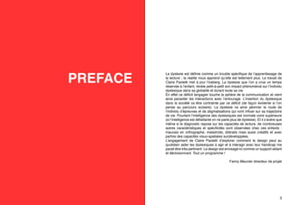 PRÉFACE

La dyslexie est définie comme un trouble spécifique de l’apprentissage de
la lecture ; la réalité nous apprend qu’elle est tellement plus. Le travail de
Claire Paoletti met à jour l’iceberg. La dyslexie que l’on a crue un temps
réservée à l’enfant, révèle petit-à-petit son impact phénoménal sur l’individu
dyslexique dans sa globalité et durant toute sa vie.
En effet ce déficit langagier touche la sphère de la communication et vient
ainsi parasiter les interactions avec l’entourage. L’insertion du dyslexique
dans la société va être contrainte par ce déficit (de façon évidente si l’on
pense au parcours scolaire). La dyslexie va ainsi jalonner la route de
l’individu d’épreuves et de stigmatisations qui vont influer sur sa trajectoire
de vie. Pourtant l’intelligence des dyslexiques est normale voire supérieure
(si l’intelligence est défaillante on ne parle plus de dyslexie). Et il s’avère que
même si le diagnostic repose sur les capacités de lecture, de nombreuses
autres caractéristiques et spécificités sont observées chez ces enfants :
mauvais en orthographe, maladroits, distraits mais aussi créatifs et avec
parfois des capacités visuo-spatiales surdéveloppées.
L’engagement de Claire Paoletti d’explorer comment le design peut au
quotidien aider les dyslexiques à agir et à interagir avec leur handicap me
parait être très pertinent. Le design est envisagé ici comme un support aidant
et décloisonnant. Tout un programme !
Fanny Meunier directeur de projet

3

 