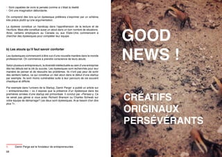 • Sont capables de vivre la pensée comme si c’était la réalité
• Ont une imagination débordante.
On comprend dès lors qu’un dyslexique préférera s’exprimer par un schéma
très précis plutôt qu’une argumentation.
La dyslexie constitue un handicap dans l’appréhension de la lecture et de
l’écriture. Mais elle constitue aussi un atout dans un bon nombre de situations.
Ainsi, certains employeurs au Canada ou aux Etats-Unis commencent à
chercher des dyslexiques pour compléter leur équipe.

b) Les atouts qu’il faut savoir conforter
Les dyslexiques commencent à être vus d’une nouvelle manière dans le monde
professionnel. On commence à prendre conscience de leurs atouts.
Selon plusieurs entrepreneurs, la diversité intellectuelle au sein d’une entreprise
dès les débuts est la clé du succès. Les dyslexiques sont recherchés pour leur
manière de penser et de résoudre les problèmes. Ils n’ont pas peur de sortir
des sentiers battus, ce qui constitue un réel atout dans le début d’une startup
par exemple. Ils sont moins vulnérables suite à leur parcours de vie souvent
chaotique et difficile.
Par exemple dans l’univers de la Startup, Damir Perge5 a publié un article sur
«  entrepreneurdex  » où il expose que la présence d’un dyslexique dans les
premières années d’une startup est primordiale. Il conclut par «Pensez-y. Ce
ne serait pas génial si vous aviez Richard Branson ou Charles Schwab sur
votre équipe de démarrage? Les deux sont dyslexiques. Ai-je besoin d’en dire
plus ?».

5	
58

GOOD
NEWS !
CRÉATIFS
ORIGINAUX
PERSÉVÉRANTS

Damir Perge est le fondateur de entrepreneurdex
59

 