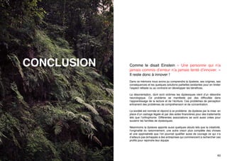CONCLUSION

Comme le disait Einstein « Une personne qui n’a
jamais commis d’erreur n’a jamais tenté d’innover. »
Il reste donc à innover !
Dans ce mémoire nous avons pu comprendre la dyslexie, ses origines, ses
conséquences et les quelques solutions partielles existantes pour en limiter
l’aspect néfaste ou au contraire en développer les bénéfices.
La désorientation, dont sont victimes les dyslexiques vient d’un désordre
neurologique. Ce problème se manifeste par des difficultés dans
l’apprentissage de la lecture et de l’écriture. Ces problèmes de perception
entrainent des problèmes de compréhension et de concentration.
La société est normée et répond à ce problème de dyslexie par la mise en
place d’un cadrage légale et par des aides financières pour des traitements
tels que l’orthophonie. Différentes associations se sont aussi crées pour
soutenir les familles de dyslexiques.
Néanmoins la dyslexie apporte aussi quelques atouts tels que la créativité,
l’originalité du raisonnement, une autre vision plus complète des choses
et une oppiniatreté que l’on pourrait qualifier aussi de courage ce qui n’a
d’ailleurs pas échappés à des entreprises qui commencent à rechercher ces
profils pour rejoindre leur équipe.

62

63

 