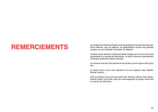 REMERCIEMENTS

Je voudrais tout d’abord adresser toute ma gratitude à ma directrice de projet,
Fanny Meunier, pour sa patience, sa disponibilité et surtout ses judicieux
conseils, qui ont contribué à alimenter ma réflexion.
Je désire aussi remercier l’équipe de Strate College, qui m’a fourni les outils
nécessaires à la réussite de mes études. Je tiens à remercier spécialement
Dominique Sciamma et Benoit Drouillat.
Je remercie mes très chers parents et ma famille, qui ont toujours été là pour
moi.
Un grand merci à tous mes relecteurs et à leur patience Jean Paoletti,
Nicolas Fallourd, …
Enfin je remercie mes amis que j’aime tant, Nicolas Fallourd, Paul Idrobo,
Sandra Scalisi, Cyzil Zhao, pour leur encouragement et support moral tout
au long de ma démarche.

67

 