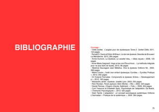 BIBLIOGRAPHIE

74

Ouvrage :
• Odile Golliet, L’anglais pour les dyslexiques Tome 2, Golliet Odile, 2011,
152 pages
• Ronald D. Davis et Eldon-M Braun, Le don de dyslexie, Desclée de Brouwer/
La Méridienne 2012, 265 pages
• Annie Dumont, La Dyslexie, Le cavalier bleu, « idées reçues » 2008, 125
pages
• Anne-Marie Gaignard, Hugo et les rois Être et Avoir, - La méthode intégrale
pour ne plus faire de fautes, 2013, 96 pages
• Béatrice Sauvageot Jean Métellus, Vive la dyslexie, Editions Nil, 2002,
269 pages
• Marie Coulon, J’aide mon enfant dyslexique, Eyrolles, « Eyrolles Pratique
», 2013, 200 pages
• Dr Evelyne Pannetier, Comprendre la dyslexie, Ambre, « Développement
p », 2010, 160 pages
• Alexandre Jardin, Dyslexie, Josette Lyon, 2003, 255 pages
• Rick Riordan, Persil Jackson, Albin Michel, « Wiz » 2005, 532 pages
• Daniel Pennac, Chagrin d’école, Gallimard, « Folio », 2009, 304 pages
• Cyril Traquinio et Elisabeth Spitz, Psychologie de l’adaptation, De Boeck,
« Overtures Psycologiques », 2012, 525 pages
• Alain Taché, L’adaptation : un concept sociologique systémique, Editions
L’Harmattan « Pratique de la systémique », 2004, 364 pages

75

 