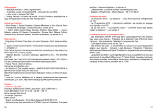 Filmographie :
• « Malabar princess » Gilles Legrand 2004
• « C’est pas sorcier, les troubles DYS » dimanche 24 juin 2012
• « Mon oncle » Jacques Tati 1958
• « Percy Jackson : le voleur de foudre » Chris Columbus, adaptation de la
saga Percy jackson écrite par Rick Riordan 2010
Article sur internet :
• Damir Perge « Startup Dyslexia: Dyslexic Members in Your Startup Team
= Competitive Advantage » entrepreneurdex, 22 mai 2013
• « Action Video Games Make Dyslexic Children Read Better », Curren
Biology, volume 23 Sandro Franceschini, Simone Gori, Milena Ruffino,
Simona Viola, Massimo Molteni, Andrea Facoettisend, 28 février 2013
Site internet :
• Pingonline, Christian Theo Boer «La police Dyslexie» 2003 : www.auxilidys.
fr/
• Le point, Chloé Durand-Parenti, «Une solution miracle pour les dyslexiques
?» 07/06/2012:
http://www.lepoint.fr/science/une-solution-miracle-pour-les-dyslexiqu
es-07-06-2012-1470523_25.php
• Sophian Bourire, «Les jeux vidéo pour apprendre à lire», The Scientist,
1/03/13 :
http://www.7sur7.be/7s7/fr/1523/Famille/article/detail/1588471/2013/03/01/
Les-jeux-video-pourraient-aider-les-enfants-dyslexiques.dhtml
• Pascal Perrat, «Entre 2 lettres», :
http://www.entre2lettres.com/
• Avil Beckford, The invisible mentor, «EINSTEIN DISTRACTION INDEX: A
METHOD OF DEEP FOCUS» Mai 2010:
http://theinvisiblementor.com/einstein-distraction-index-a-method-of-deepfocus/
• Flore de Fouchier, Réflexion sur le devenir professionnel des personnes
dyslexiques, juin 2007, http://www.resodys.org/IMG/pdf/Fouchier.pdf

des Dys: Catherine Butikofer – buti@neuf.fr
• Orthophoniste : Laurence Bonete - lbonete@gmail.com
• Stagiaire orthophoniste : Shirley Routier - 06 17 47 68 70
Emission de radio :
• Le 07 janvier 2013 : « La dyslexie » - avec Annie Dumont, orthophoniste
sur RTL
• Le 27 septembre 2013 : « Recherche médicale : les troubles du langage
chez l’enfant » sur RTL
• Le 22 mai 2014 : « Les expert Europe 1- Comment réussir ses études
malgré la dyslexie ? » sur europe 1
Conférence durant la journée des Dys:
• Les fédérations APAJH et FFDys dans l’accompagnement des troubes
Dys. Jean-Louis Garcie – Président de la fédération des APAJH et Diane
Cabouat – Vice présidente, Fédération Française des Dys
• Quel regard portons nous sur les Dys ?
• Les réseaux de soins : la coordination au service d’un accompagnement
adapté aux besoins : Sylviane Lewik-Deraison, Présidente Fédération
Nationale des Réseaux de Santé Troubles du Langage et des Apprentissages
(FNRS TLA)
• La question qui fâche : quel regard portons nous au quotidien sur ceux qui
apprennent et travaillent différemment ? Patrick Gohet, inspecteur générale
des affaires sociales, Anne Marie Montchamp, présidente d’entreprises et
handicap et Paul Raoult, président de la FCPE.

Contact :
• Directeur de projet:
Directeur de Recherche CNRS Laboratoire L2C2 (UMR 5304 ) :
Fanny MEUNIER 04 37 91 12 59 – 06 89 17 89 71
fanny.meunier@isc.cnrs.fr
18 rue des Capucins
69001 LYON
• Coach en orthographe : Anne-Marie Gaignard 06 72 06 13 14
• Administratrice des associations APEDA-France et Fédération Française
76

77

 