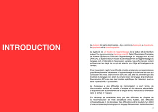 INTRODUCTION

La dyslexie fait partie des troubles « dys » comme la dyspraxie, la dyscalculie,
la dysphasie et la dysorthographie.
La dyslexie est un trouble de l’apprentissage de la lecture et de l’écriture
aujourd’hui reconnu comme handicap cognitif. Selon l’Association Française
de Parent d’Enfant en Difficulté d’Apprentissage du langage écrit et oral
(APEDA), la dyslexie est un trouble du développement de l’apprentissage du
langage écrit, d’intensité et d’expression variable, les performances restant
suffisamment en deçà de ce qui est attendu pour l’âge et l’intelligence de
l’enfant.
Pour l’essentiel il s’agit d’une difficulté à mettre en place les correspondances
graphème-phonème nécessaire à l’apprentissage de la lecture les sons qui
composent les mots. Dans environ 30% des cas, elle est précédée par des
troubles du langage oral, allant du simple retard de langage à la dysphasie.
Dans environ 20% des cas, des troubles spécifiques de l’attention, avec ou
sans hyperactivité, s’y associent.
Le dyslexique a des difficultés de mémorisation à court terme, de
discrimination auditive et visuelle, d’analyse et de mémoire séquentielle,
d’acquisition des automatismes de la langue écrite, mais aussi d’orientation
dans le temps et l’espace.
Ce handicap se caractérise donc par des difficultés au chapitre de
la reconnaissance de mots (exactitude et/ou fluidité), des difficultés
orthographiques et de décodage. Ces difficultés sont le résultat d’un déficit
d’une composante phonologique du langage fréquemment inattendue étant

6

7

 