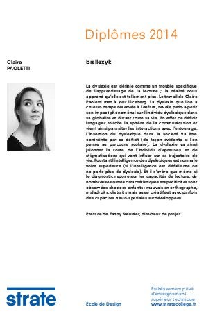 Diplômes 2014
Claire
PAOLETTI

bisllexyk

La dyslexie est définie comme un trouble spécifique
de l’apprentissage de la lecture ; la réalité nous
apprend qu’elle est tellement plus. Le travail de Claire
Paoletti met à jour l’iceberg. La dyslexie que l’on a
crue un temps réservée à l’enfant, révèle petit-à-petit
son impact phénoménal sur l’individu dyslexique dans
sa globalité et durant toute sa vie. En effet ce déficit
langagier touche la sphère de la communication et
vient ainsi parasiter les interactions avec l’entourage.
L’insertion du dyslexique dans la société va être
contrainte par ce déficit (de façon évidente si l’on
pense au parcours scolaire). La dyslexie va ainsi
jalonner la route de l’individu d’épreuves et de
stigmatisations qui vont influer sur sa trajectoire de
vie. Pourtant l’intelligence des dyslexiques est normale
voire supérieure (si l’intelligence est défaillante on
ne parle plus de dyslexie). Et il s’avère que même si
le diagnostic repose sur les capacités de lecture, de
nombreuses autres caractéristiques et spécificités sont
observées chez ces enfants : mauvais en orthographe,
maladroits, distraits mais aussi créatifs et avec parfois
des capacités visuo-spatiales surdéveloppées.
Preface de Fanny Meunier, directeur de projet.

Ecole de Design

Établissement privé
d’enseignement
supérieur technique
www.stratecollege.fr

 
