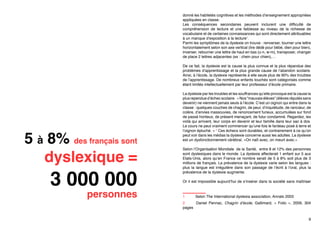 donné les habiletés cognitives et les méthodes d’enseignement appropriées
appliquées en classe.
Les conséquences secondaires peuvent inclurent une difficulté de
compréhension de lecture et une faiblesse au niveau de la richesse de
vocabulaire et de certaines connaissances qui sont directement attribuables
à un manque d’exposition à la lecture1.
Parmi les symptômes de la dyslexie on trouve : renverser, tourner une lettre
horizontalement selon son axe vertical (lire dédé pour bébé, dien pour bien),
inverser, retourner une lettre de haut en bas (u-n, w-m), transposer, changer
de place 2 lettres adjacentes (ex : chein pour chien),…
De ce fait, la dyslexie est la cause la plus connue et la plus répandue des
problèmes d’apprentissage et la plus grande cause de l’abandon scolaire.
Ainsi, à l’école, la dyslexie représente à elle seule plus de 90% des troubles
de l’apprentissage. De nombreux enfants touchés sont catégorisés comme
étant limités intellectuellement par leur professeur d’école primaire.

5 à 8% des français sont
dyslexique =

3 000 000

personnes

La dyslexie par les troubles et les souffrances qu’elle provoque est la cause la
plus rependue d’échec scolaire. « Nos “mauvais élèves” (élèves réputés sans
devenir) ne viennent jamais seuls à l’école. C’est un oignon qui entre dans la
classe : quelques couches de chagrin, de peur, d’inquiétude, de rancœur, de
colère, d’envies inassouvies, de renoncement furieux, accumulées sur fond
de passé honteux, de présent menaçant, de futur condamné. Regardez, les
voilà qui arrivent, leur corps en devenir et leur famille dans leur sac à dos.
Le cours ne peut vraiment commencer qu’une fois le fardeau posé à terre et
l’oignon épluché. » 2 Ces échecs sont durables, et contrairement à ce qu’on
peut voir dans les médias la dyslexie concerne aussi les adultes. La dyslexie
est un dysfonctionnement cérébral. «On naît avec, on meurt avec.»
Selon l’Organisation Mondiale de la Santé, entre 8 et 12% des personnes
sont dyslexiques dans le monde. La dyslexie affecterait 1 enfant sur 5 aux
Etats-Unis, alors qu’en France ce nombre serait de 5 à 8% soit plus de 3
millions de français. La prévalence de la dyslexie varie selon les langues :
plus la langue est irrégulière dans son passage de l’écrit à l’oral, plus la
prévalence de la dyslexie augmente.
Or il est impossible aujourd’hui de s’insérer dans la société sans maîtriser
1	

Selon The International dyslexia association, Annals 2003

2	
Daniel Pennac, Chagrin d’école,  Gallimard, «  Folio  », 2009, 304
pages
9

 